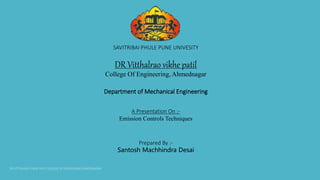 SAVITRIBAI PHULE PUNE UNIVESITY
DR Vitthalrao vikhe patil
College Of Engineering, Ahmednagar
Department of Mechanical Engineering
A Presentation On :-
Emission Controls Techniques
Prepared By :-
Santosh Machhindra Desai
 