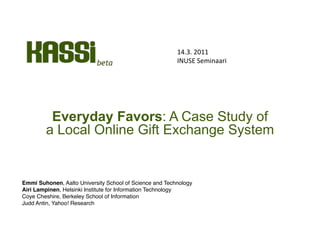 !"#$#%&'!!%
                                                         ()*+,%+-./0112/%




         Everyday Favors: A Case Study of
        a Local Online Gift Exchange System


Emmi Suhonen, Aalto University School of Science and Technology!
Airi Lampinen, Helsinki Institute for Information Technology!
Coye Cheshire, Berkeley School of Information!
Judd Antin, Yahoo! Research!
 