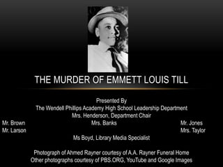 THE MURDER OF EMMETT LOUIS TILL
Presented By
The Wendell Phillips Academy High School Leadership Department
Mrs. Henderson, Department Chair
Mr. Brown Mrs. Banks Mr. Jones
Mr. Larson Mrs. Taylor
Ms Boyd, Library Media Specialist
Photograph of Ahmed Rayner courtesy of A.A. Rayner Funeral Home
Other photographs courtesy of PBS.ORG, YouTube and Google Images
 