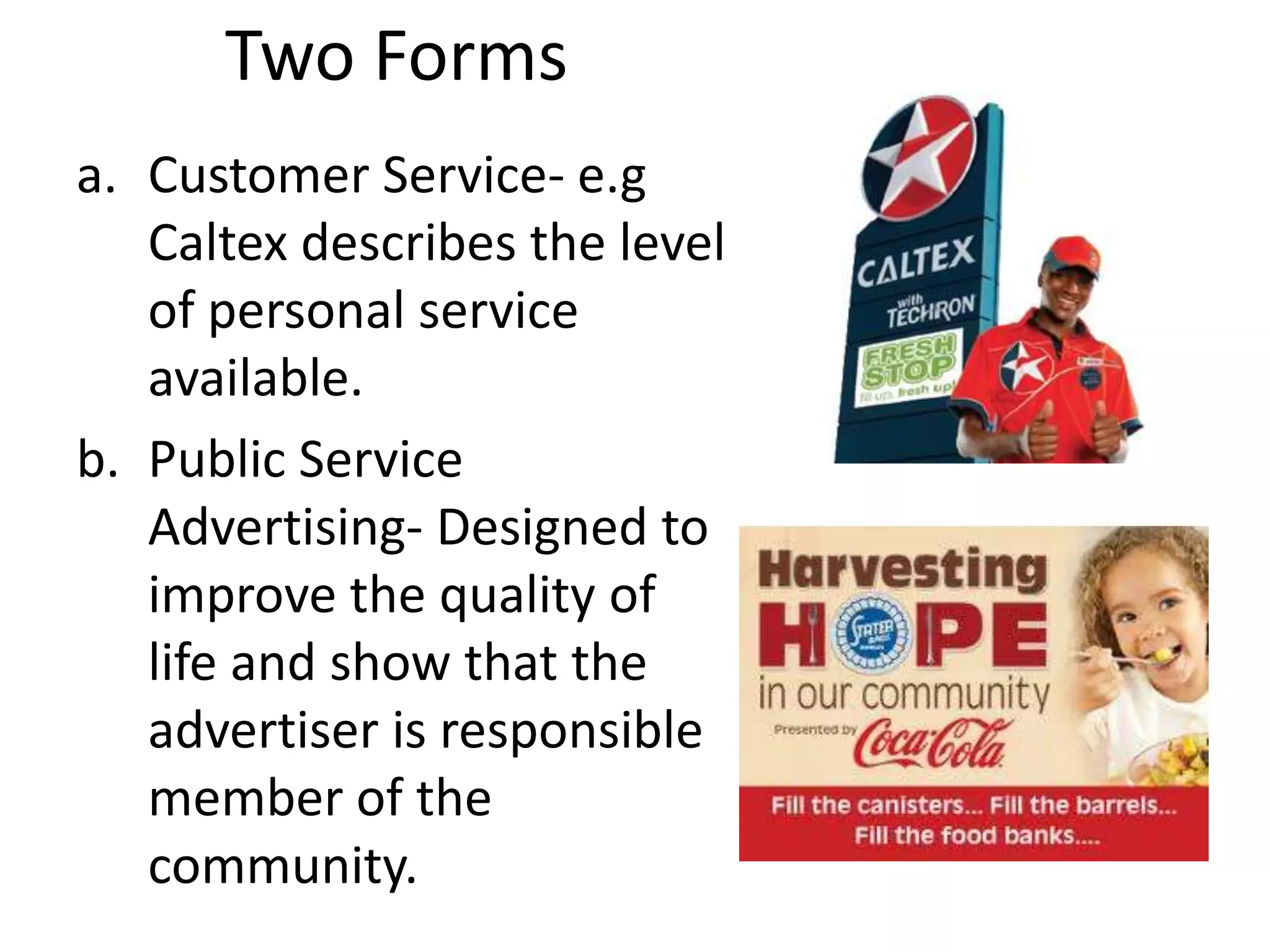 Two Forms
a. Customer Service- e.g
   Caltex describes the level
   of personal service
   available.
b. Public Service
   Advertising- Designed to
   improve the quality of
   life and show that the
   advertiser is responsible
   member of the
   community.
 