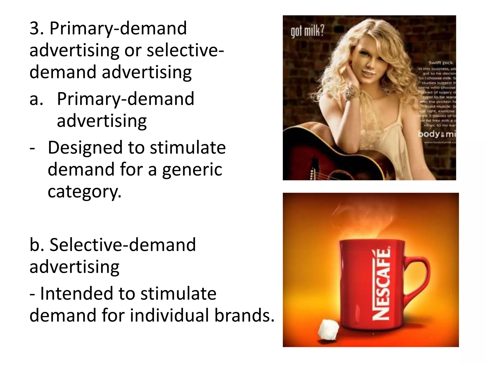 3. Primary-demand
advertising or selective-
demand advertising
a. Primary-demand
    advertising
- Designed to stimulate
   demand for a generic
   category.

b. Selective-demand
advertising
- Intended to stimulate
demand for individual brands.
 