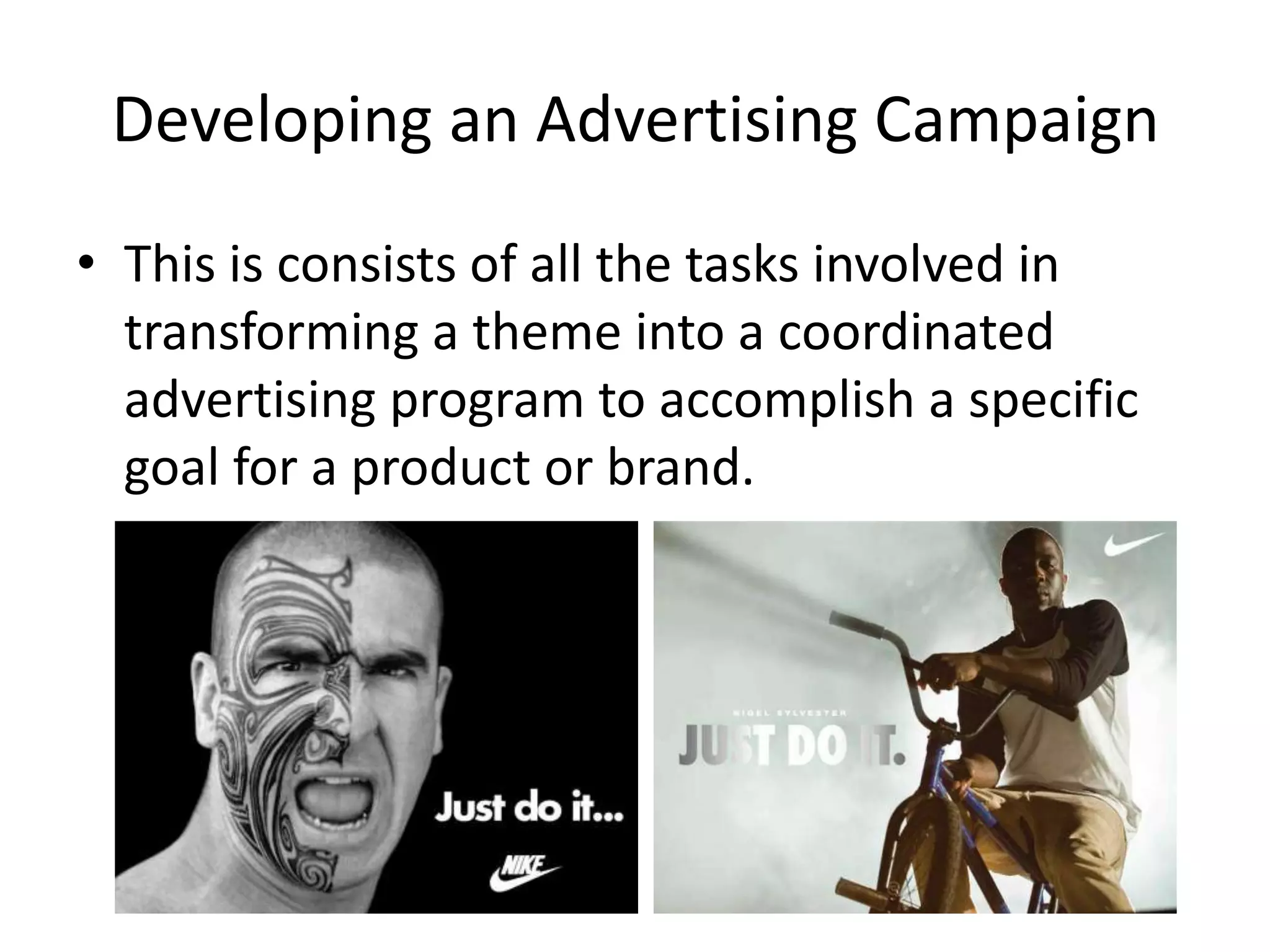 Developing an Advertising Campaign
• This is consists of all the tasks involved in
  transforming a theme into a coordinated
  advertising program to accomplish a specific
  goal for a product or brand.
 