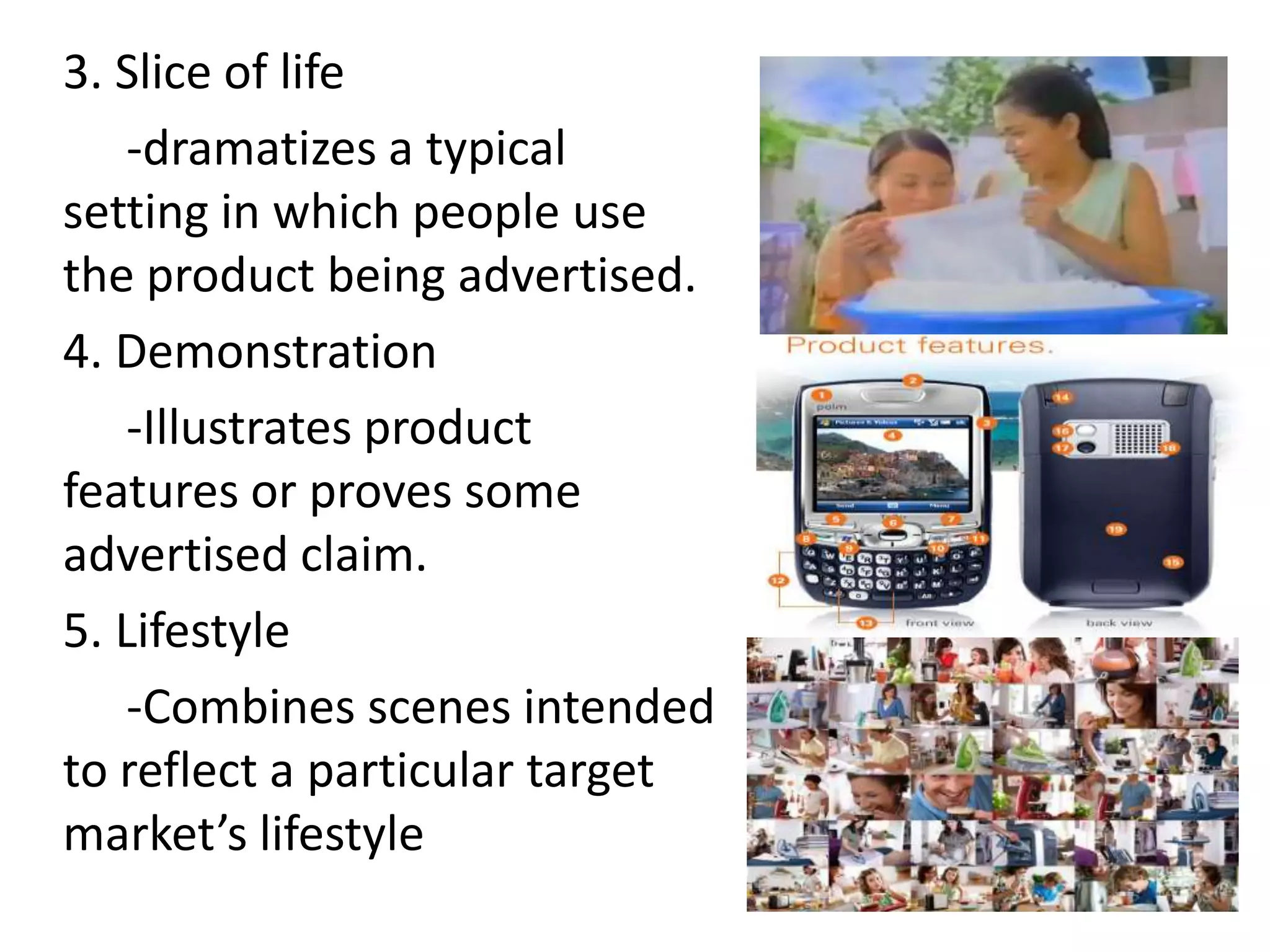 3. Slice of life
    -dramatizes a typical
setting in which people use
the product being advertised.
4. Demonstration
    -Illustrates product
features or proves some
advertised claim.
5. Lifestyle
    -Combines scenes intended
to reflect a particular target
market’s lifestyle
 