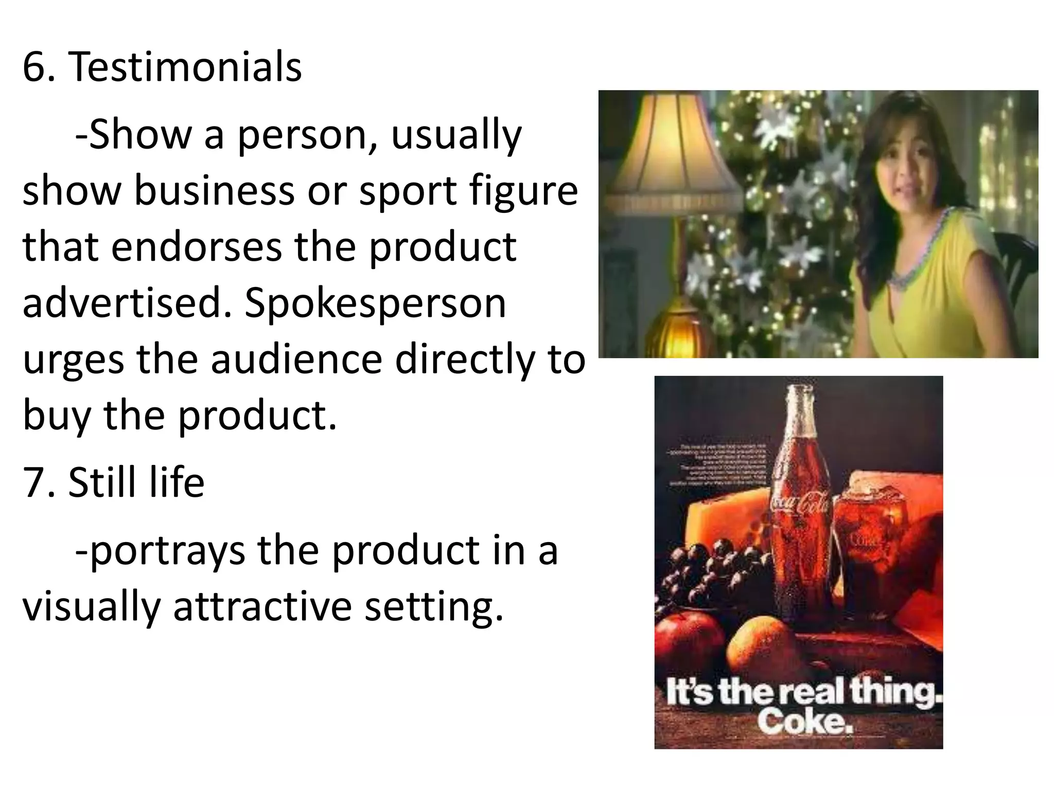 6. Testimonials
   -Show a person, usually
show business or sport figure
that endorses the product
advertised. Spokesperson
urges the audience directly to
buy the product.
7. Still life
   -portrays the product in a
visually attractive setting.
 