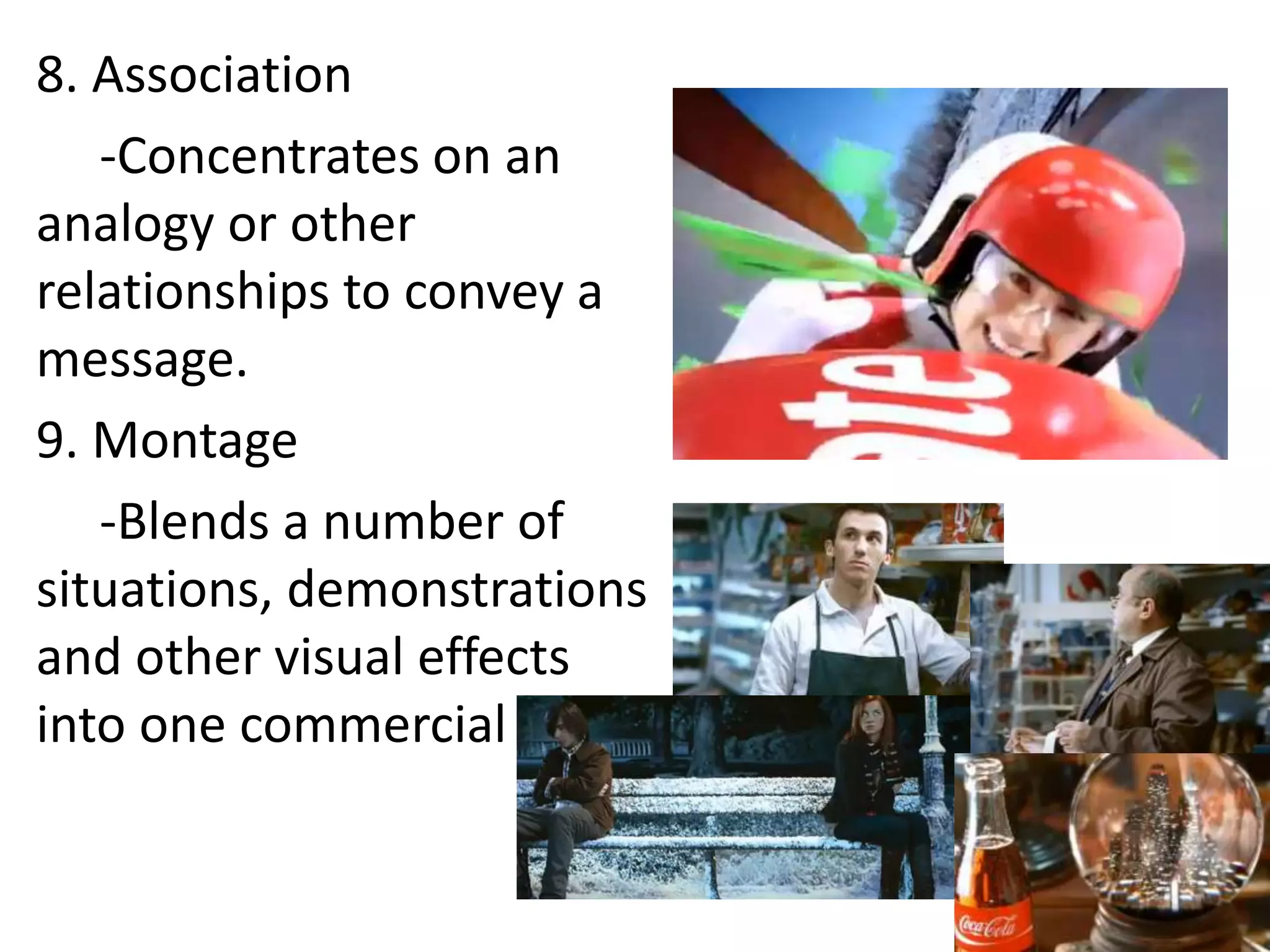 8. Association
   -Concentrates on an
analogy or other
relationships to convey a
message.
9. Montage
   -Blends a number of
situations, demonstrations
and other visual effects
into one commercial
 