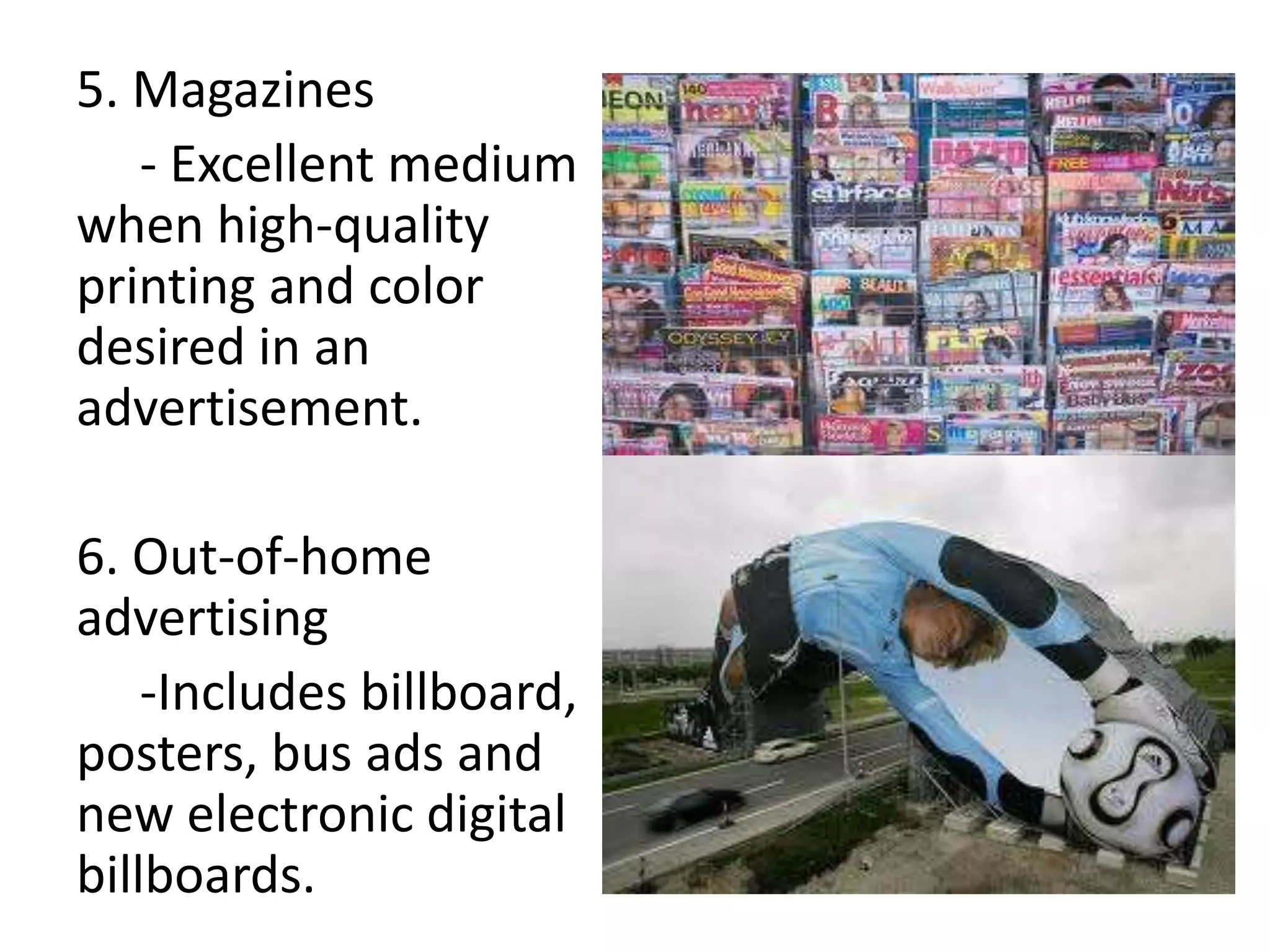5. Magazines
   - Excellent medium
when high-quality
printing and color
desired in an
advertisement.

6. Out-of-home
advertising
    -Includes billboard,
posters, bus ads and
new electronic digital
billboards.
 