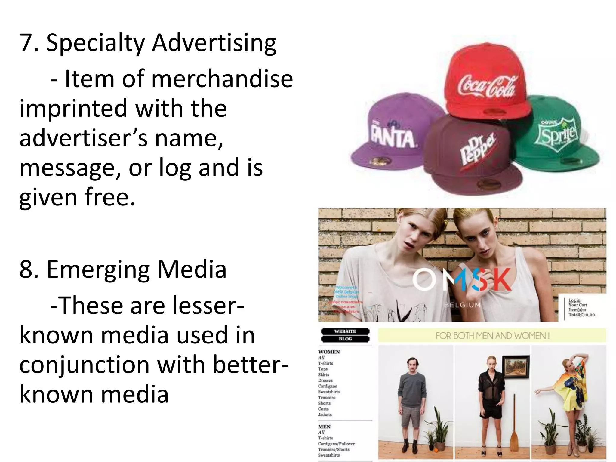 7. Specialty Advertising
   - Item of merchandise
imprinted with the
advertiser’s name,
message, or log and is
given free.

8. Emerging Media
   -These are lesser-
known media used in
conjunction with better-
known media
 