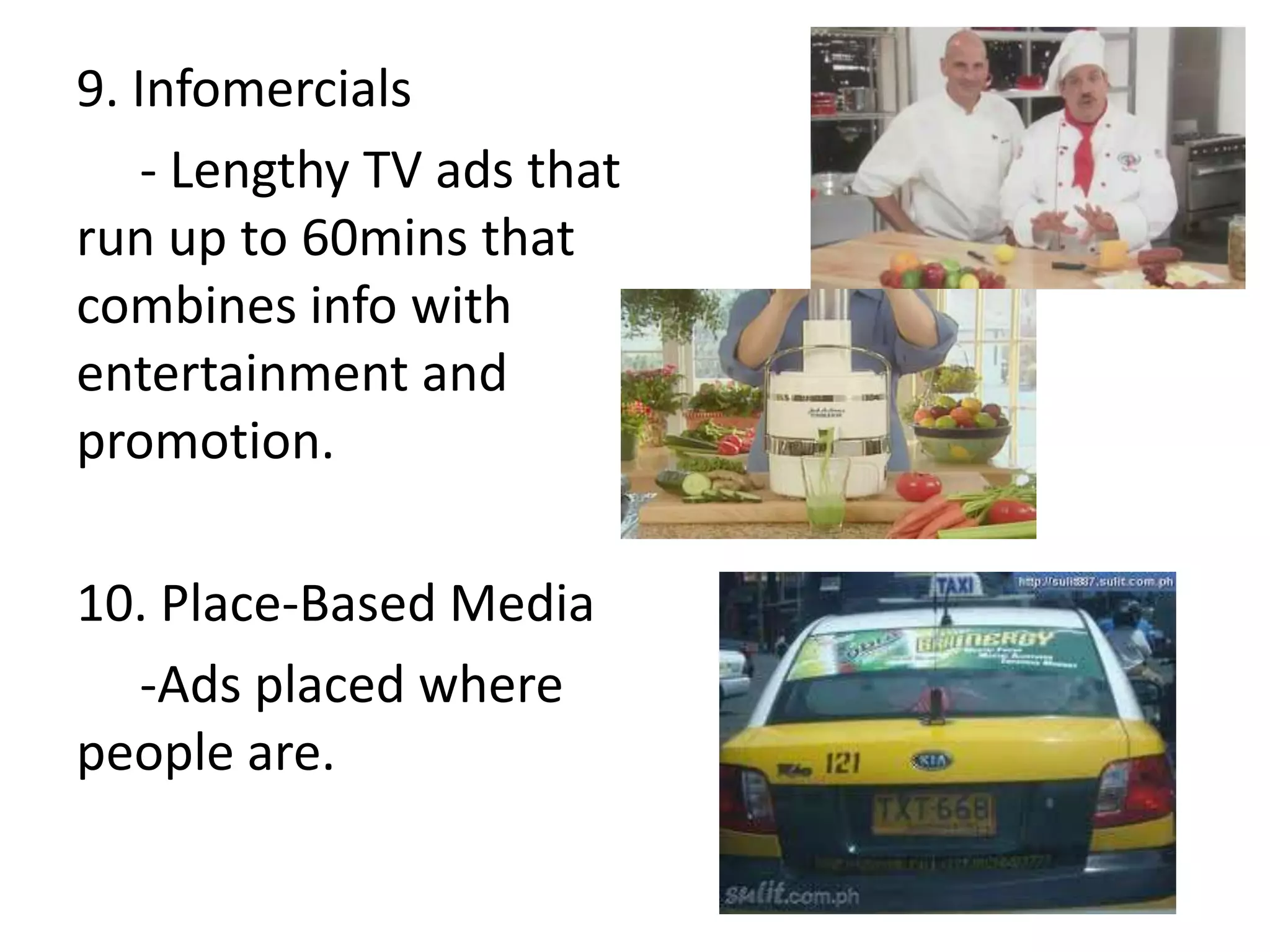 9. Infomercials
    - Lengthy TV ads that
run up to 60mins that
combines info with
entertainment and
promotion.

10. Place-Based Media
  -Ads placed where
people are.
 