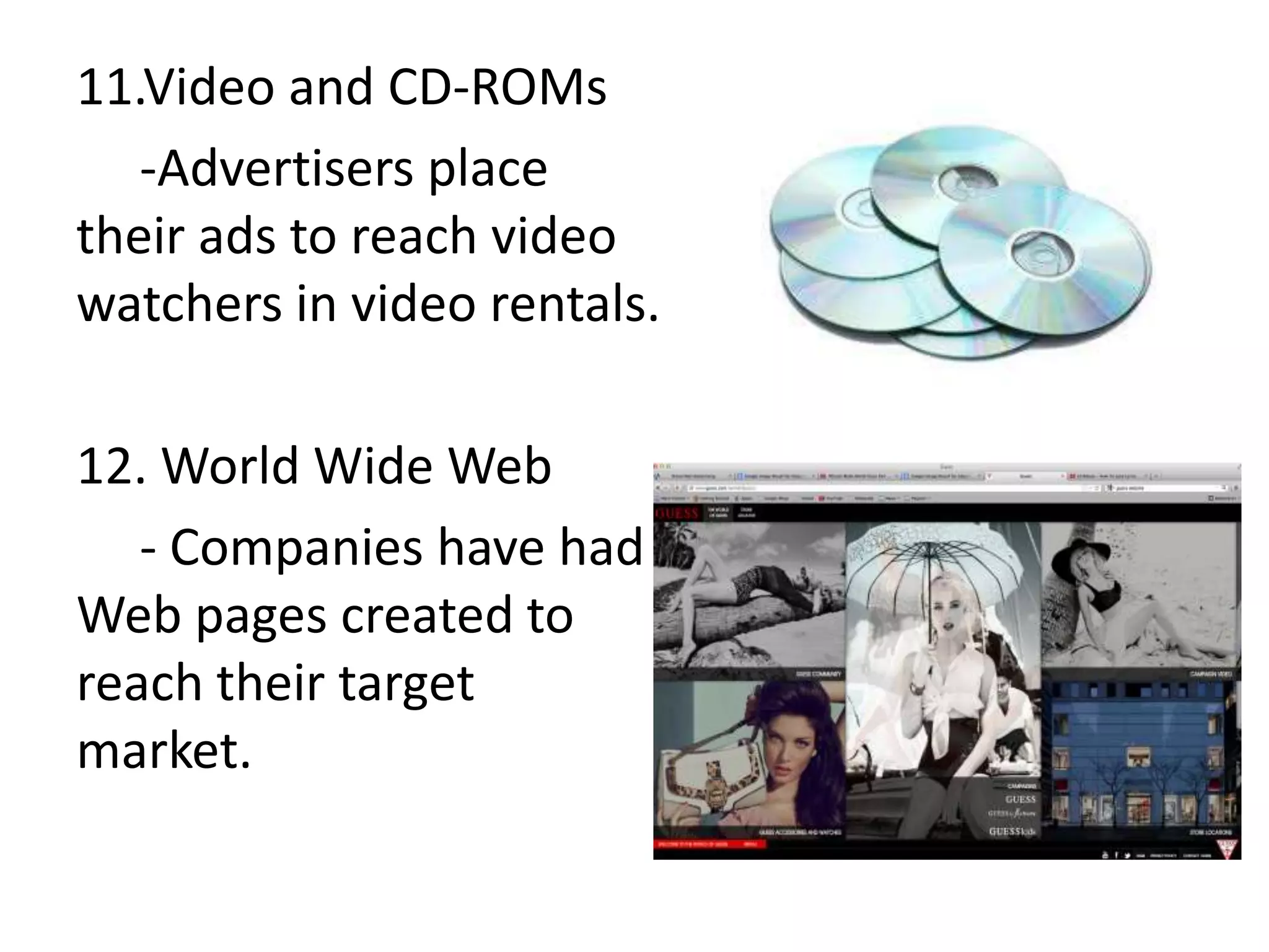 11.Video and CD-ROMs
   -Advertisers place
their ads to reach video
watchers in video rentals.

12. World Wide Web
   - Companies have had
Web pages created to
reach their target
market.
 