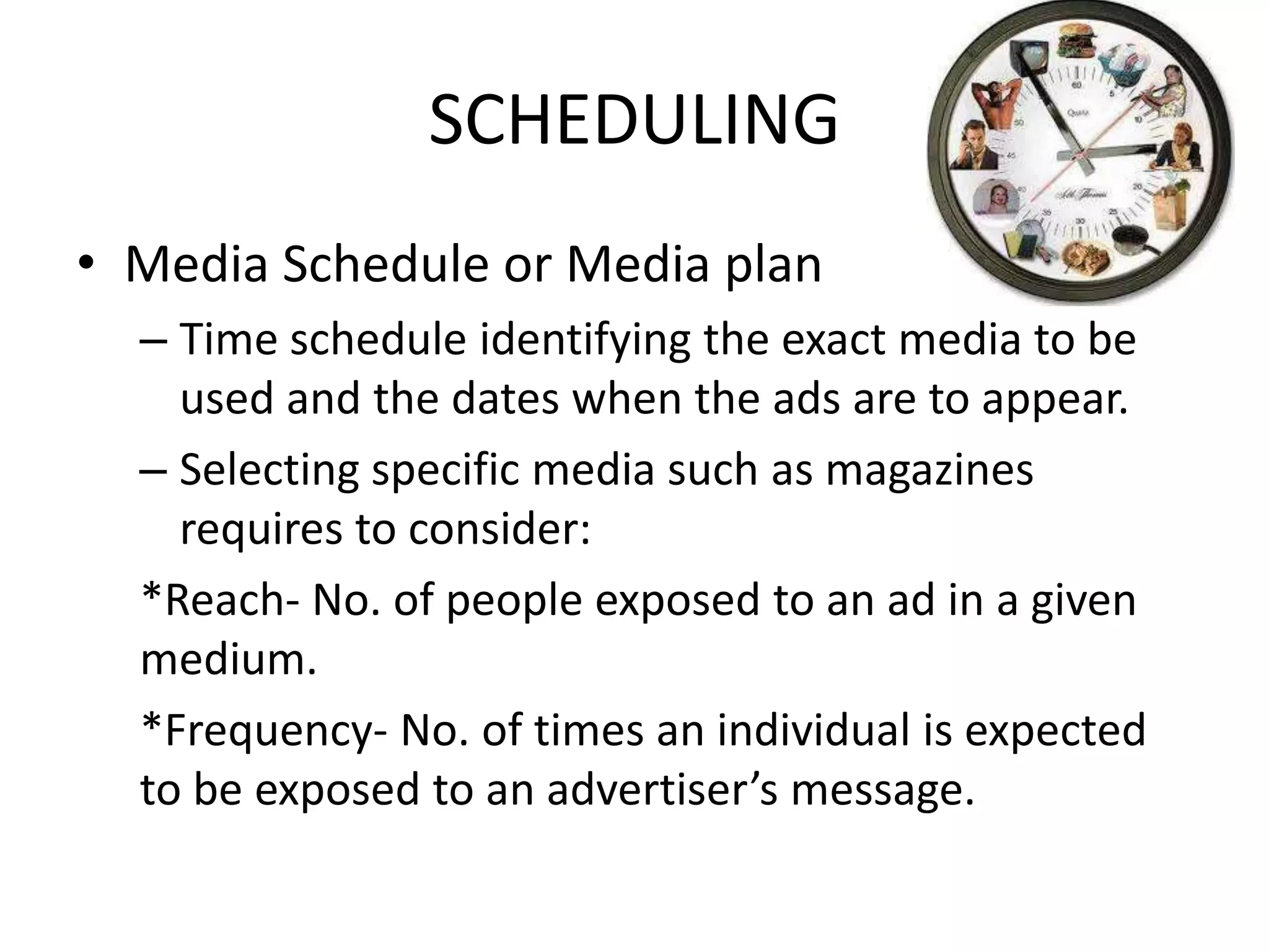 SCHEDULING
• Media Schedule or Media plan
  – Time schedule identifying the exact media to be
    used and the dates when the ads are to appear.
  – Selecting specific media such as magazines
    requires to consider:
  *Reach- No. of people exposed to an ad in a given
  medium.
  *Frequency- No. of times an individual is expected
  to be exposed to an advertiser’s message.
 