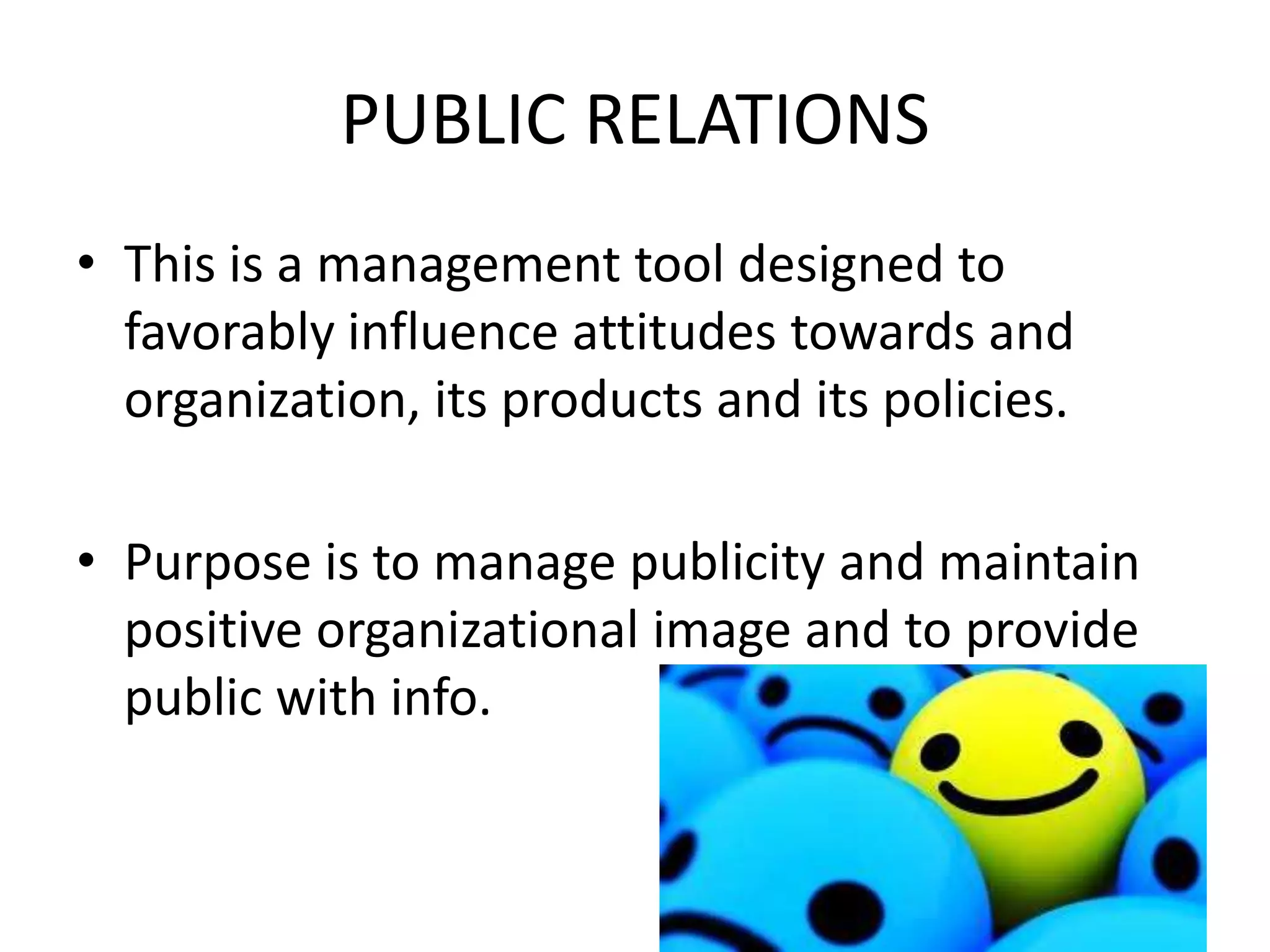 PUBLIC RELATIONS
• This is a management tool designed to
  favorably influence attitudes towards and
  organization, its products and its policies.

• Purpose is to manage publicity and maintain
  positive organizational image and to provide
  public with info.
 