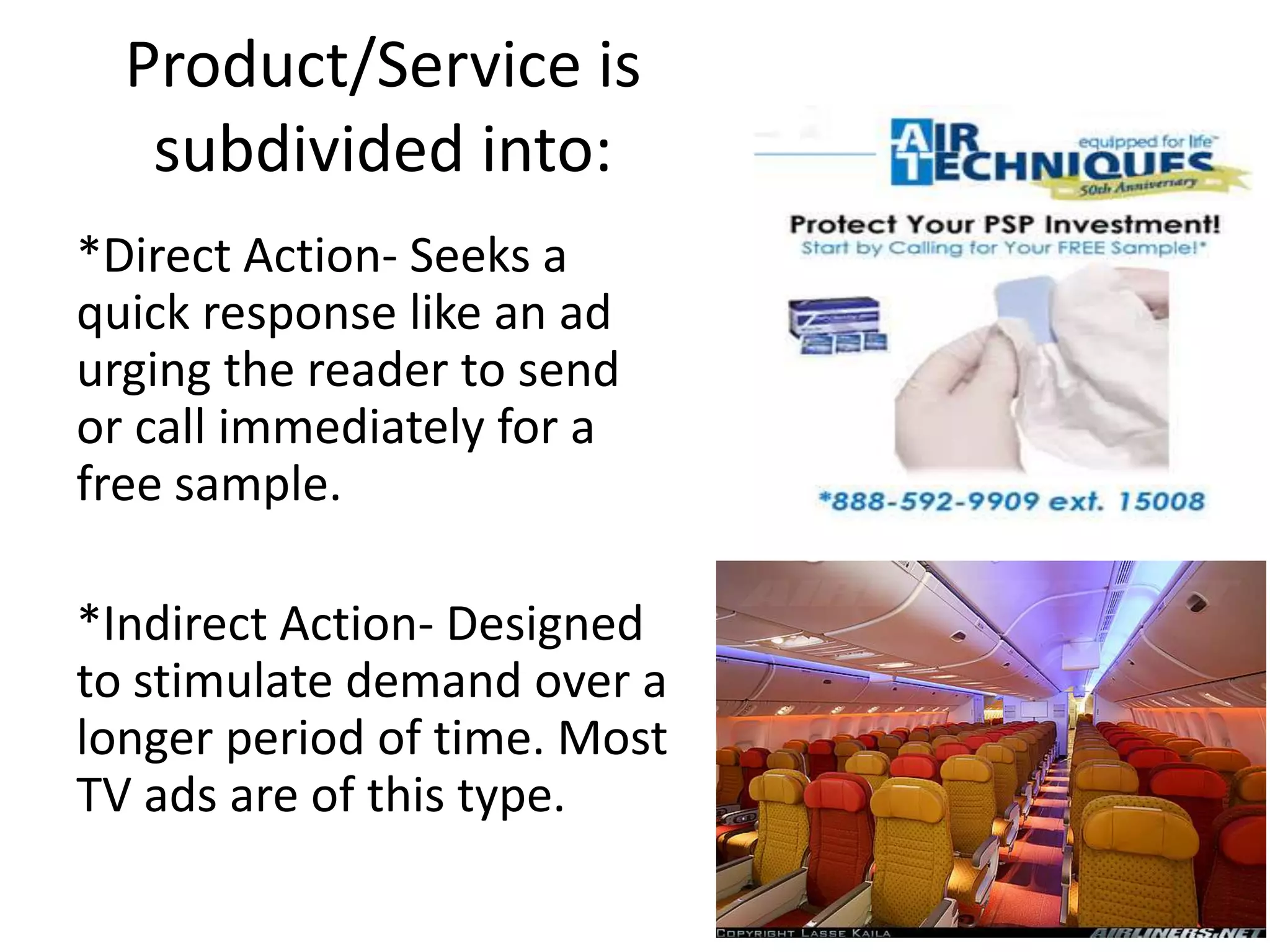 Product/Service is
   subdivided into:
*Direct Action- Seeks a
quick response like an ad
urging the reader to send
or call immediately for a
free sample.

*Indirect Action- Designed
to stimulate demand over a
longer period of time. Most
TV ads are of this type.
 