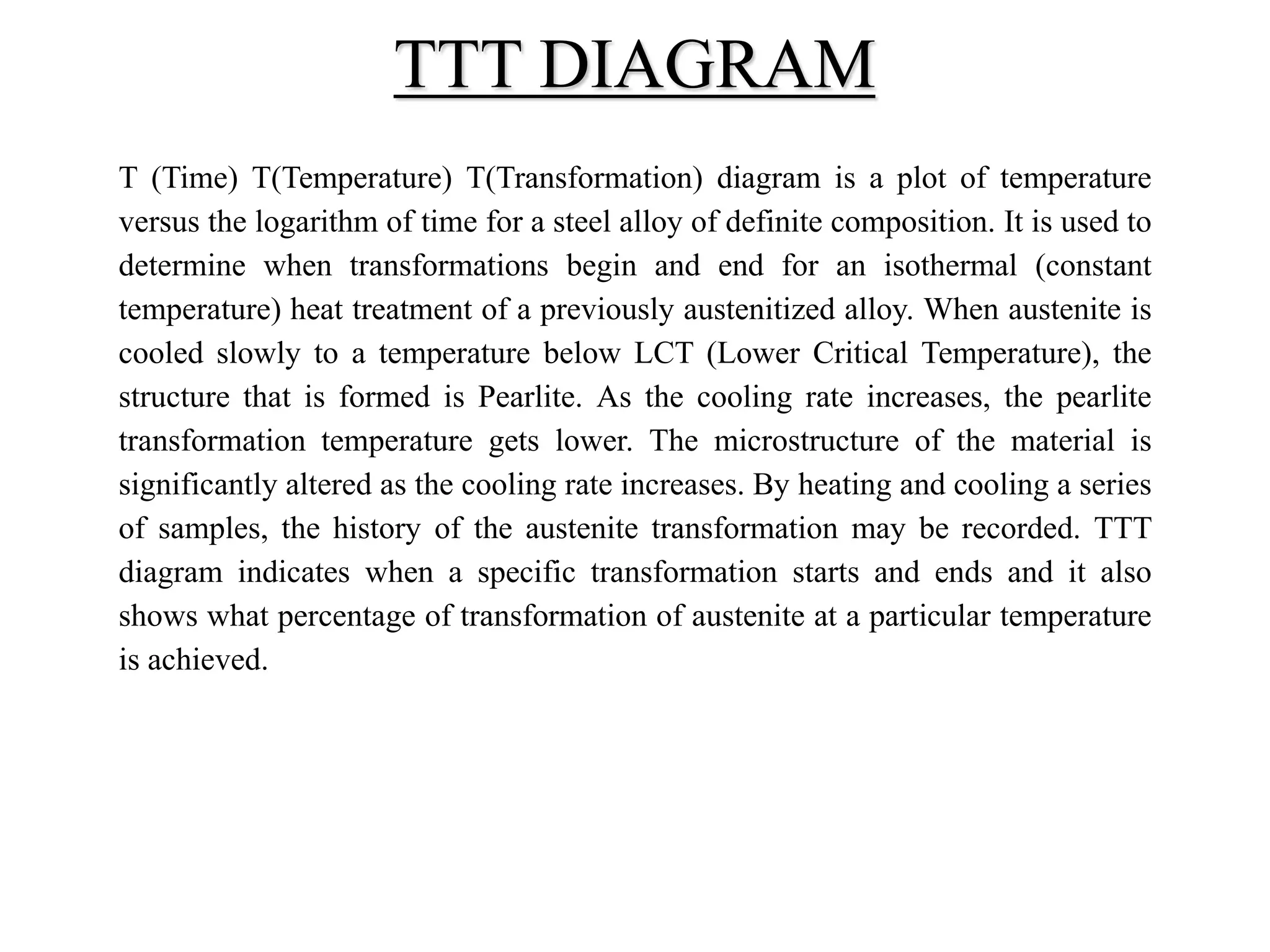T (Time) T(Temperature) T(Transformation) diagram is a plot of temperature
versus the logarithm of time for a steel alloy of definite composition. It is used to
determine when transformations begin and end for an isothermal (constant
temperature) heat treatment of a previously austenitized alloy. When austenite is
cooled slowly to a temperature below LCT (Lower Critical Temperature), the
structure that is formed is Pearlite. As the cooling rate increases, the pearlite
transformation temperature gets lower. The microstructure of the material is
significantly altered as the cooling rate increases. By heating and cooling a series
of samples, the history of the austenite transformation may be recorded. TTT
diagram indicates when a specific transformation starts and ends and it also
shows what percentage of transformation of austenite at a particular temperature
is achieved.
TTT DIAGRAM
 