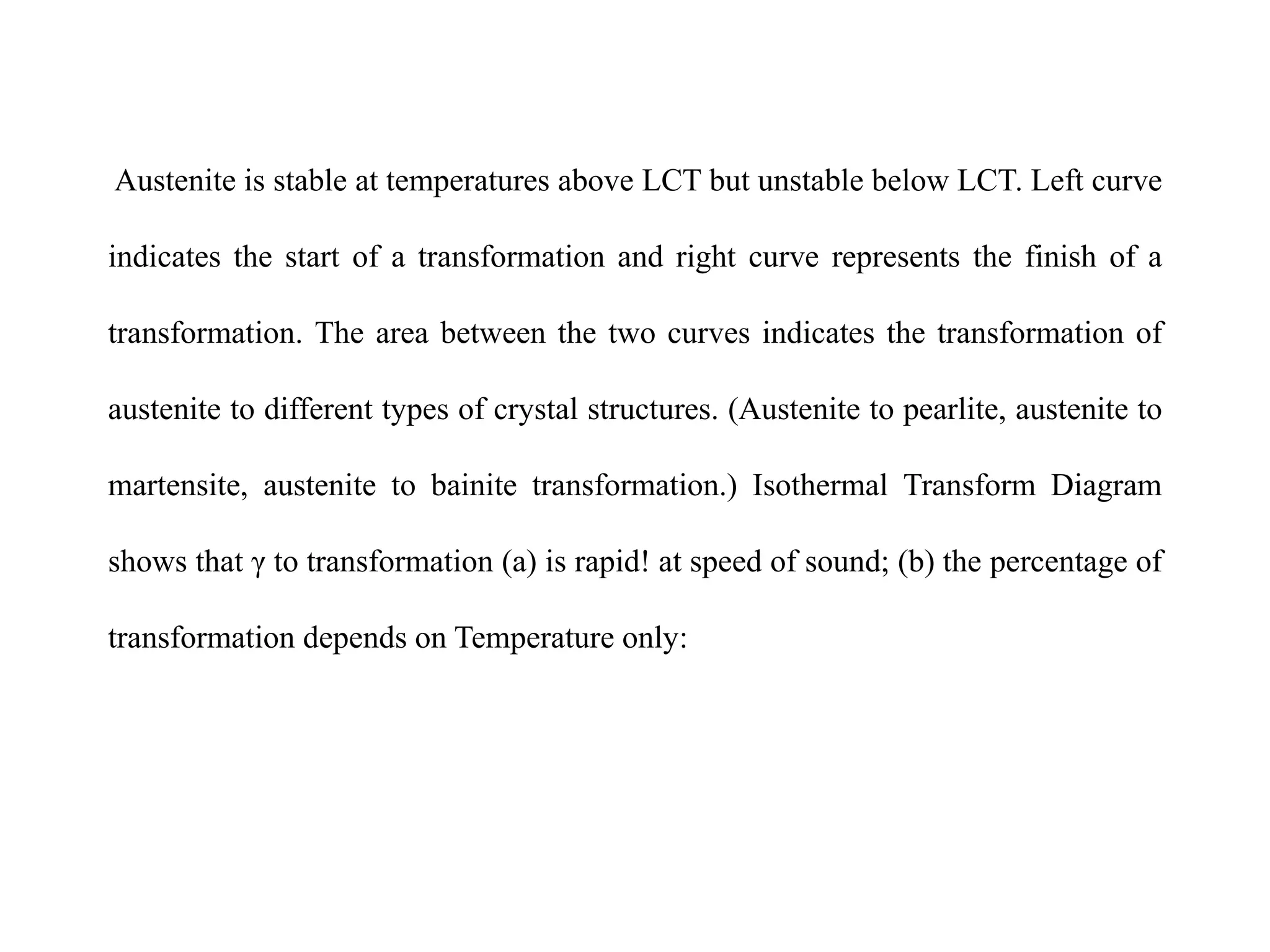 Austenite is stable at temperatures above LCT but unstable below LCT. Left curve
indicates the start of a transformation and right curve represents the finish of a
transformation. The area between the two curves indicates the transformation of
austenite to different types of crystal structures. (Austenite to pearlite, austenite to
martensite, austenite to bainite transformation.) Isothermal Transform Diagram
shows that γ to transformation (a) is rapid! at speed of sound; (b) the percentage of
transformation depends on Temperature only:
 