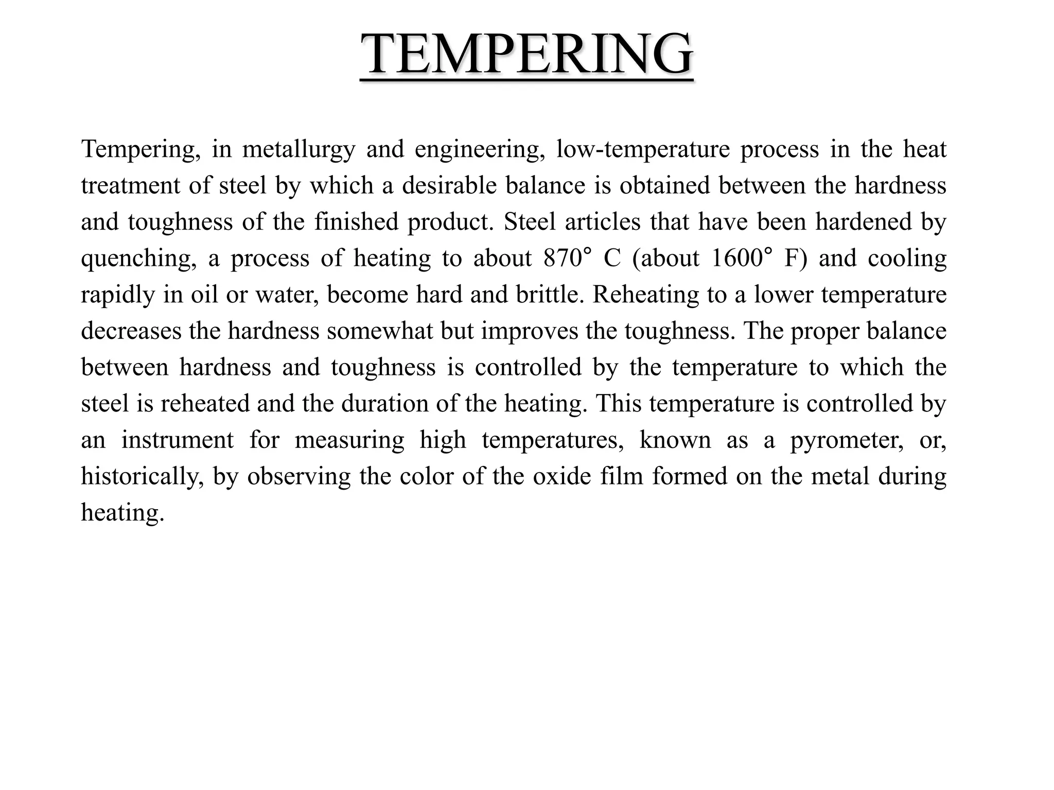 Tempering, in metallurgy and engineering, low-temperature process in the heat
treatment of steel by which a desirable balance is obtained between the hardness
and toughness of the finished product. Steel articles that have been hardened by
quenching, a process of heating to about 870° C (about 1600° F) and cooling
rapidly in oil or water, become hard and brittle. Reheating to a lower temperature
decreases the hardness somewhat but improves the toughness. The proper balance
between hardness and toughness is controlled by the temperature to which the
steel is reheated and the duration of the heating. This temperature is controlled by
an instrument for measuring high temperatures, known as a pyrometer, or,
historically, by observing the color of the oxide film formed on the metal during
heating.
TEMPERING
 