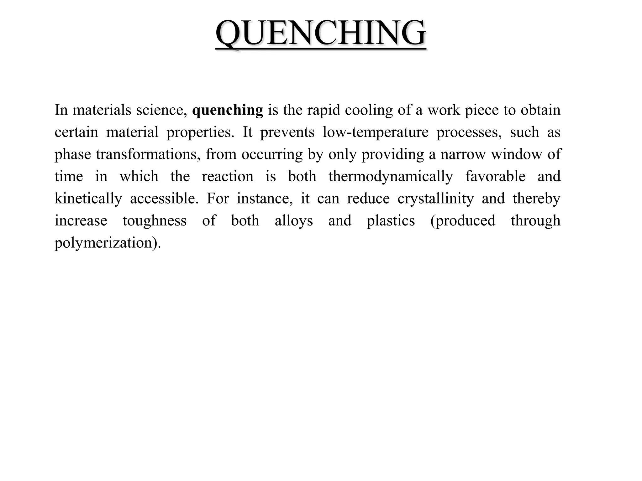 In materials science, quenching is the rapid cooling of a work piece to obtain
certain material properties. It prevents low-temperature processes, such as
phase transformations, from occurring by only providing a narrow window of
time in which the reaction is both thermodynamically favorable and
kinetically accessible. For instance, it can reduce crystallinity and thereby
increase toughness of both alloys and plastics (produced through
polymerization).
QUENCHING
 