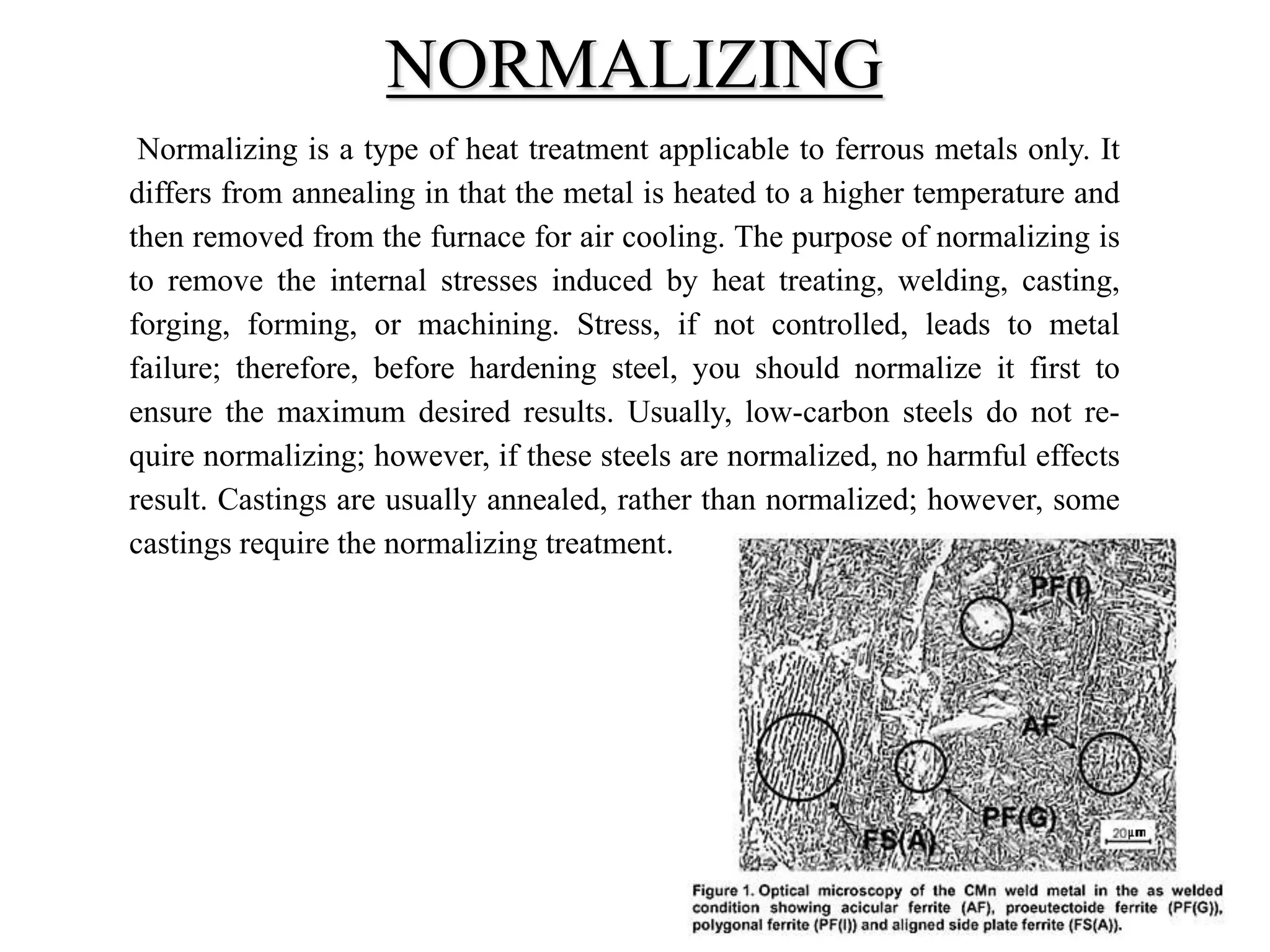 Normalizing is a type of heat treatment applicable to ferrous metals only. It
differs from annealing in that the metal is heated to a higher temperature and
then removed from the furnace for air cooling. The purpose of normalizing is
to remove the internal stresses induced by heat treating, welding, casting,
forging, forming, or machining. Stress, if not controlled, leads to metal
failure; therefore, before hardening steel, you should normalize it first to
ensure the maximum desired results. Usually, low-carbon steels do not re-
quire normalizing; however, if these steels are normalized, no harmful effects
result. Castings are usually annealed, rather than normalized; however, some
castings require the normalizing treatment.
NORMALIZING
 