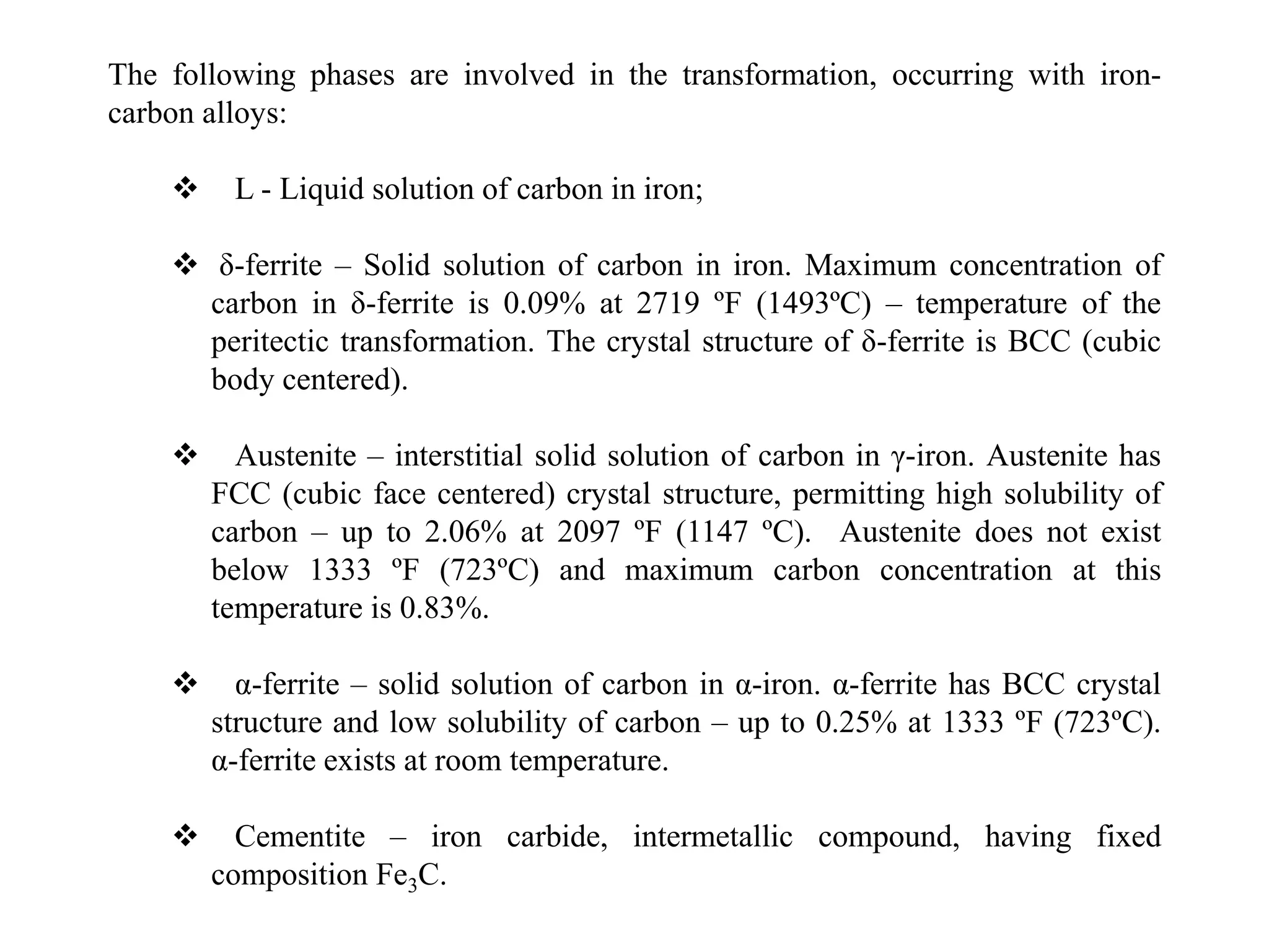 The following phases are involved in the transformation, occurring with iron-
carbon alloys:
 L - Liquid solution of carbon in iron;
 δ-ferrite – Solid solution of carbon in iron. Maximum concentration of
carbon in δ-ferrite is 0.09% at 2719 ºF (1493ºC) – temperature of the
peritectic transformation. The crystal structure of δ-ferrite is BCC (cubic
body centered).
 Austenite – interstitial solid solution of carbon in γ-iron. Austenite has
FCC (cubic face centered) crystal structure, permitting high solubility of
carbon – up to 2.06% at 2097 ºF (1147 ºC). Austenite does not exist
below 1333 ºF (723ºC) and maximum carbon concentration at this
temperature is 0.83%.
 α-ferrite – solid solution of carbon in α-iron. α-ferrite has BCC crystal
structure and low solubility of carbon – up to 0.25% at 1333 ºF (723ºC).
α-ferrite exists at room temperature.
 Cementite – iron carbide, intermetallic compound, having fixed
composition Fe3C.
 