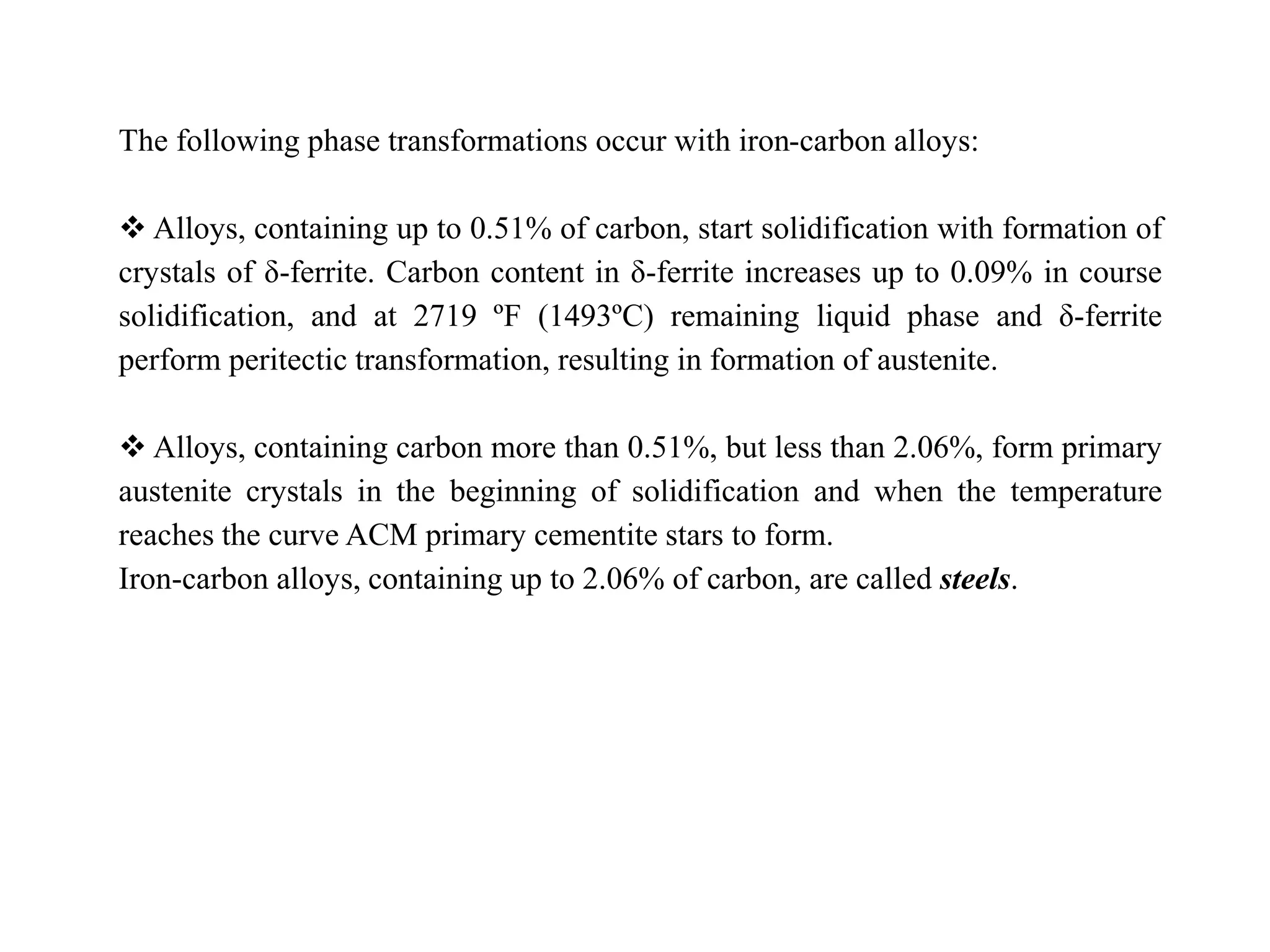 The following phase transformations occur with iron-carbon alloys:
 Alloys, containing up to 0.51% of carbon, start solidification with formation of
crystals of δ-ferrite. Carbon content in δ-ferrite increases up to 0.09% in course
solidification, and at 2719 ºF (1493ºC) remaining liquid phase and δ-ferrite
perform peritectic transformation, resulting in formation of austenite.
 Alloys, containing carbon more than 0.51%, but less than 2.06%, form primary
austenite crystals in the beginning of solidification and when the temperature
reaches the curve ACM primary cementite stars to form.
Iron-carbon alloys, containing up to 2.06% of carbon, are called steels.
 