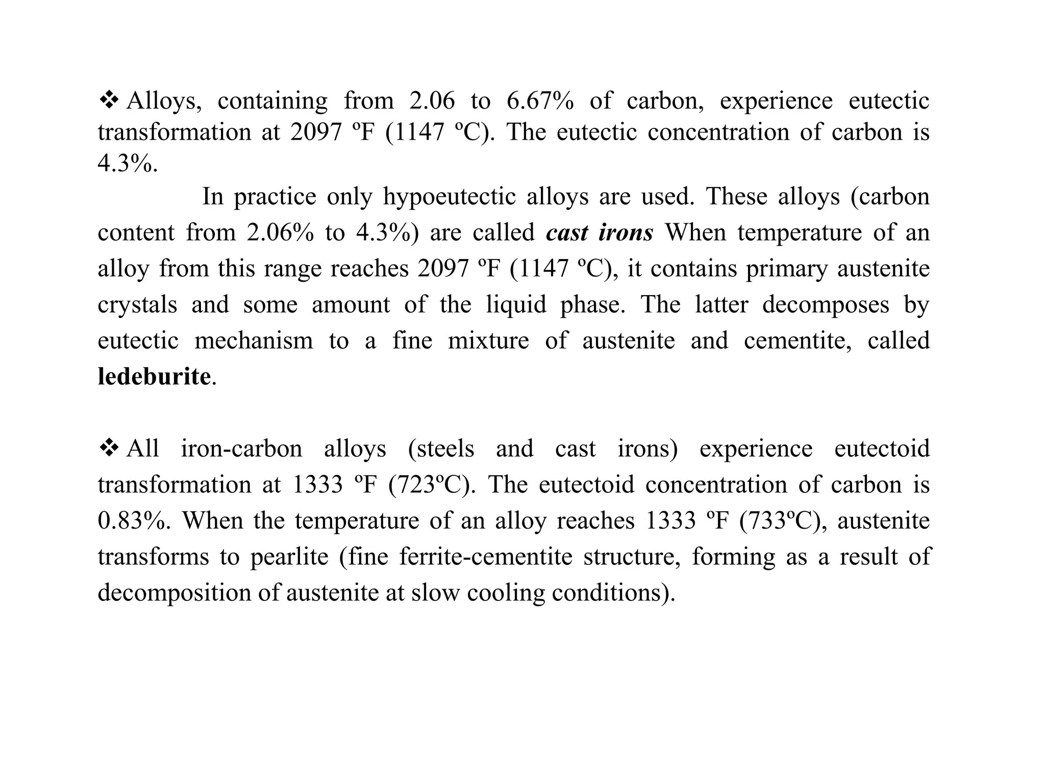  Alloys, containing from 2.06 to 6.67% of carbon, experience eutectic
transformation at 2097 ºF (1147 ºC). The eutectic concentration of carbon is
4.3%.
In practice only hypoeutectic alloys are used. These alloys (carbon
content from 2.06% to 4.3%) are called cast irons When temperature of an
alloy from this range reaches 2097 ºF (1147 ºC), it contains primary austenite
crystals and some amount of the liquid phase. The latter decomposes by
eutectic mechanism to a fine mixture of austenite and cementite, called
ledeburite.
 All iron-carbon alloys (steels and cast irons) experience eutectoid
transformation at 1333 ºF (723ºC). The eutectoid concentration of carbon is
0.83%. When the temperature of an alloy reaches 1333 ºF (733ºC), austenite
transforms to pearlite (fine ferrite-cementite structure, forming as a result of
decomposition of austenite at slow cooling conditions).
 