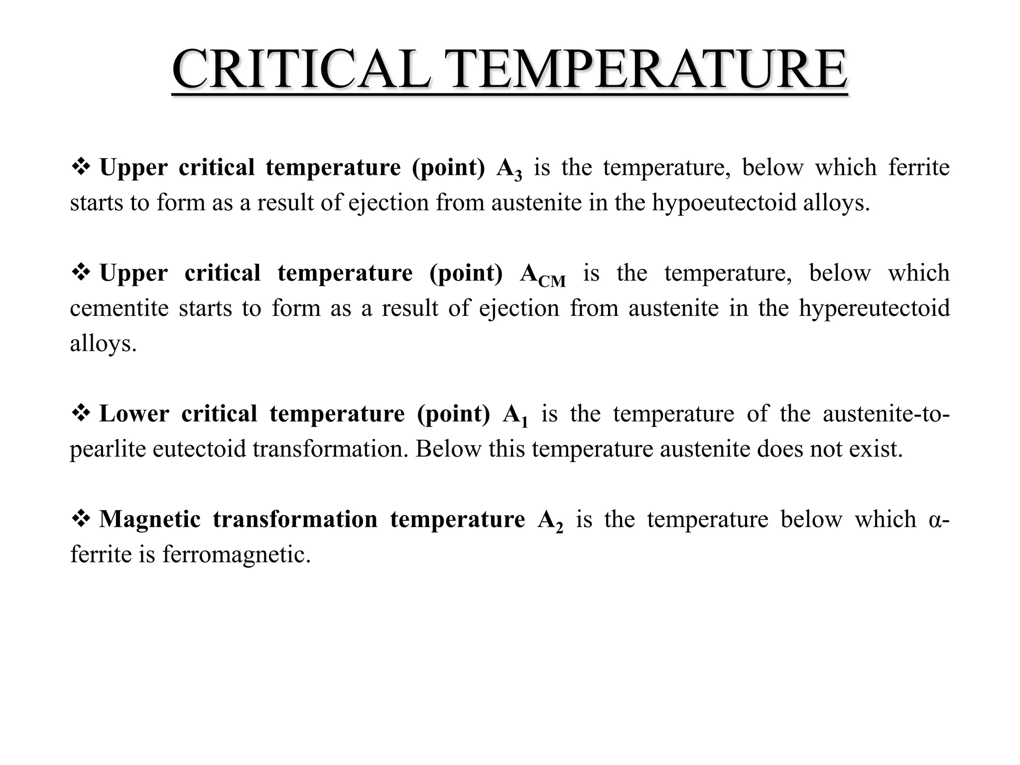  Upper critical temperature (point) A3 is the temperature, below which ferrite
starts to form as a result of ejection from austenite in the hypoeutectoid alloys.
 Upper critical temperature (point) ACM is the temperature, below which
cementite starts to form as a result of ejection from austenite in the hypereutectoid
alloys.
 Lower critical temperature (point) A1 is the temperature of the austenite-to-
pearlite eutectoid transformation. Below this temperature austenite does not exist.
 Magnetic transformation temperature A2 is the temperature below which α-
ferrite is ferromagnetic.
CRITICAL TEMPERATURE
 
