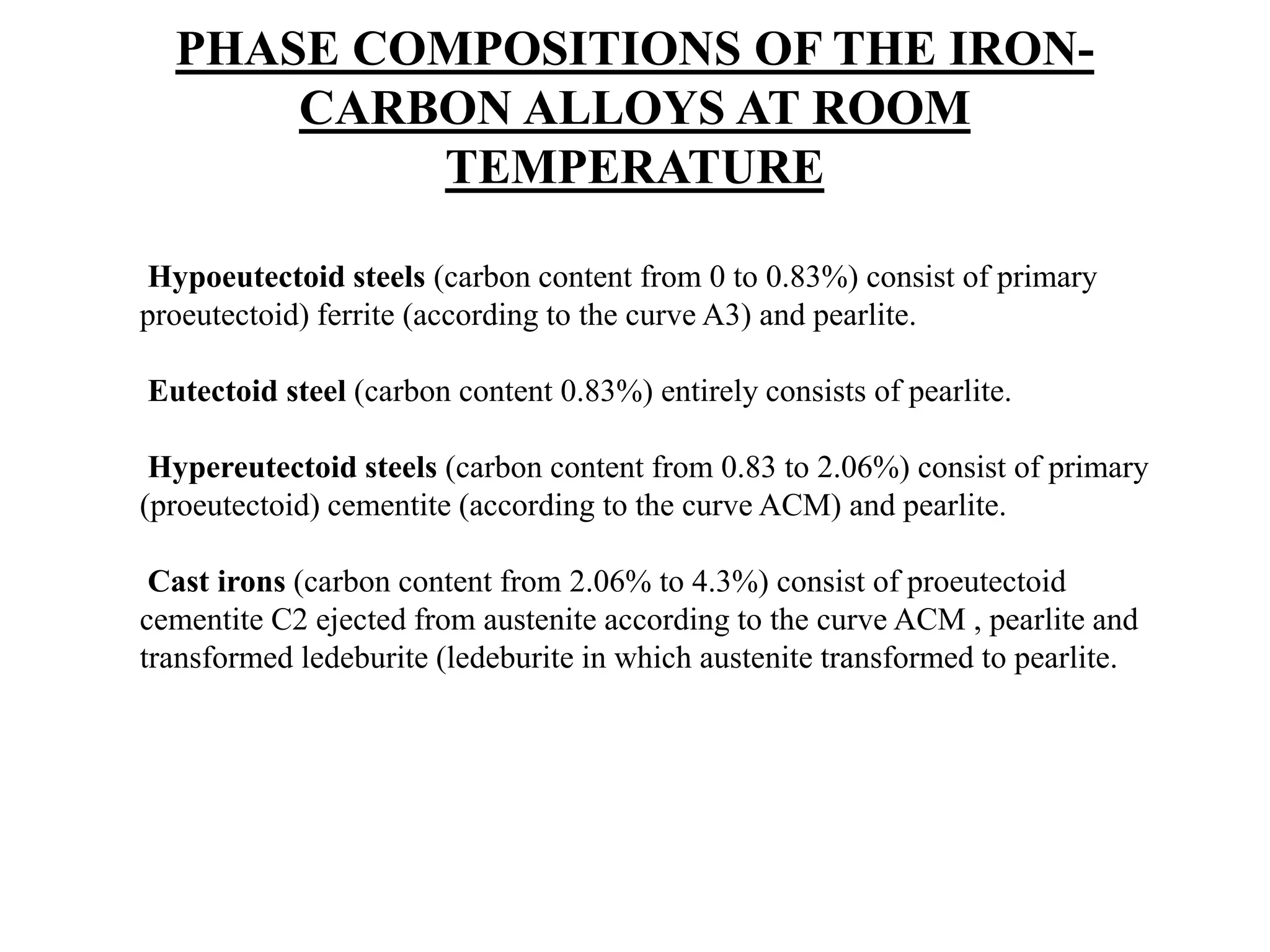Hypoeutectoid steels (carbon content from 0 to 0.83%) consist of primary
proeutectoid) ferrite (according to the curve A3) and pearlite.
Eutectoid steel (carbon content 0.83%) entirely consists of pearlite.
Hypereutectoid steels (carbon content from 0.83 to 2.06%) consist of primary
(proeutectoid) cementite (according to the curve ACM) and pearlite.
Cast irons (carbon content from 2.06% to 4.3%) consist of proeutectoid
cementite C2 ejected from austenite according to the curve ACM , pearlite and
transformed ledeburite (ledeburite in which austenite transformed to pearlite.
PHASE COMPOSITIONS OF THE IRON-
CARBON ALLOYS AT ROOM
TEMPERATURE
 
