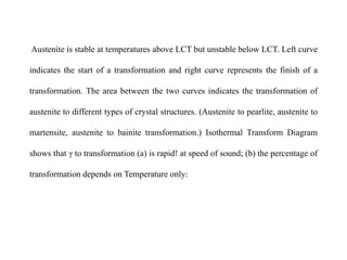 Austenite is stable at temperatures above LCT but unstable below LCT. Left curve
indicates the start of a transformation and right curve represents the finish of a
transformation. The area between the two curves indicates the transformation of
austenite to different types of crystal structures. (Austenite to pearlite, austenite to
martensite, austenite to bainite transformation.) Isothermal Transform Diagram
shows that γ to transformation (a) is rapid! at speed of sound; (b) the percentage of
transformation depends on Temperature only:
 