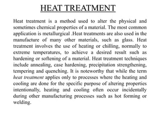 Heat treatment is a method used to alter the physical and
sometimes chemical properties of a material. The most common
application is metallurgical .Heat treatments are also used in the
manufacture of many other materials, such as glass. Heat
treatment involves the use of heating or chilling, normally to
extreme temperatures, to achieve a desired result such as
hardening or softening of a material. Heat treatment techniques
include annealing, case hardening, precipitation strengthening,
tempering and quenching. It is noteworthy that while the term
heat treatment applies only to processes where the heating and
cooling are done for the specific purpose of altering properties
intentionally, heating and cooling often occur incidentally
during other manufacturing processes such as hot forming or
welding.
HEAT TREATMENT
 