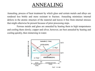 Annealing, process of heat treatment by which glass and certain metals and alloys are
rendered less brittle and more resistant to fracture. Annealing minimizes internal
defects in the atomic structure of the material and leaves it free from internal stresses
that might otherwise be present because of prior processing steps.
Ferrous metals and glass are annealed by heating them to high temperatures
and cooling them slowly; copper and silver, however, are best annealed by heating and
cooling quickly, then immersing in water.
ANNEALING
 