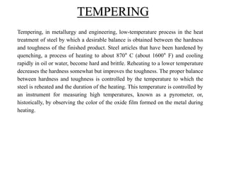 Tempering, in metallurgy and engineering, low-temperature process in the heat
treatment of steel by which a desirable balance is obtained between the hardness
and toughness of the finished product. Steel articles that have been hardened by
quenching, a process of heating to about 870° C (about 1600° F) and cooling
rapidly in oil or water, become hard and brittle. Reheating to a lower temperature
decreases the hardness somewhat but improves the toughness. The proper balance
between hardness and toughness is controlled by the temperature to which the
steel is reheated and the duration of the heating. This temperature is controlled by
an instrument for measuring high temperatures, known as a pyrometer, or,
historically, by observing the color of the oxide film formed on the metal during
heating.
TEMPERING
 