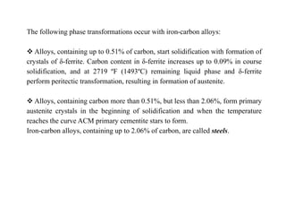 The following phase transformations occur with iron-carbon alloys:
 Alloys, containing up to 0.51% of carbon, start solidification with formation of
crystals of δ-ferrite. Carbon content in δ-ferrite increases up to 0.09% in course
solidification, and at 2719 ºF (1493ºC) remaining liquid phase and δ-ferrite
perform peritectic transformation, resulting in formation of austenite.
 Alloys, containing carbon more than 0.51%, but less than 2.06%, form primary
austenite crystals in the beginning of solidification and when the temperature
reaches the curve ACM primary cementite stars to form.
Iron-carbon alloys, containing up to 2.06% of carbon, are called steels.
 