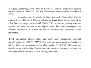  Alloys, containing from 2.06 to 6.67% of carbon, experience eutectic
transformation at 2097 ºF (1147 ºC). The eutectic concentration of carbon is
4.3%.
In practice only hypoeutectic alloys are used. These alloys (carbon
content from 2.06% to 4.3%) are called cast irons When temperature of an
alloy from this range reaches 2097 ºF (1147 ºC), it contains primary austenite
crystals and some amount of the liquid phase. The latter decomposes by
eutectic mechanism to a fine mixture of austenite and cementite, called
ledeburite.
 All iron-carbon alloys (steels and cast irons) experience eutectoid
transformation at 1333 ºF (723ºC). The eutectoid concentration of carbon is
0.83%. When the temperature of an alloy reaches 1333 ºF (733ºC), austenite
transforms to pearlite (fine ferrite-cementite structure, forming as a result of
decomposition of austenite at slow cooling conditions).
 