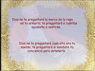 Dios no te preguntará la marca de la ropa  en tu armario; te preguntará a cuántos ayudaste a vestirse.  Dios no te preguntará cuan alto era tu sueldo; te preguntará si vendiste tu conciencia para obtenerlo.  