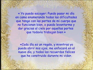 « Yo puedo escoger: Puedo pasar mi día  en cama enumerando todas las dificultades que tengo con las partes de mi cuerpo que no funcionan bien, o puedo levantarme y dar gracias al cielo por aquellas partes  que todavía trabajan bien » «Cada día es un regalo, y mientras yo pueda abrir mis ojos, me enfocaré en el nuevo día, y todos los recuerdos felices que he construido durante mi vida». 