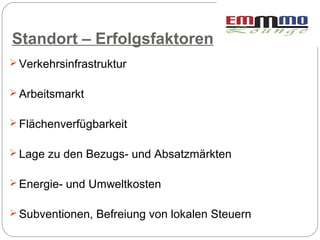 Standort – Erfolgsfaktoren
 Verkehrsinfrastruktur


 Arbeitsmarkt


 Flächenverfügbarkeit


 Lage zu den Bezugs- und Absatzmärkten


 Energie- und Umweltkosten


 Subventionen, Befreiung von lokalen Steuern
 