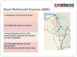Basel Multimodal Express (BME)
Integriertes Hub-Kombi-Produkt




2-maliger Rundlauf pro Woche



Fixer Fahrpaln mit A-C / A-D
Verbindungen zwischen der Schweiz
und den Westhäfen


Im Seehafen flexibel mit dem
Binnenschiff –
Auf der Strecke schnell mit dem Zug
 