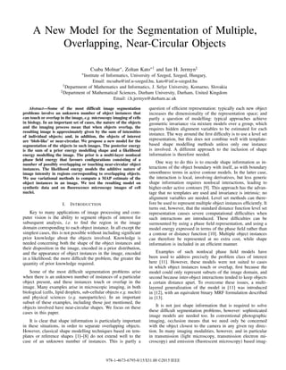 A New Model for the Segmentation of Multiple,
Overlapping, Near-Circular Objects
Csaba Molnar∗, Zoltan Kato∗† and Ian H. Jermyn‡
∗Institute of Informatics, University of Szeged, Szeged, Hungary,
Email: mcsaba@inf.u-szeged.hu, kato@inf.u-szeged.hu
†Department of Mathematics and Informatics, J. Selye University, Komarno, Slovakia
‡Department of Mathematical Sciences, Durham University, Durham, United Kingdom
Email: i.h.jermyn@durham.ac.uk
Abstract—Some of the most difficult image segmentation
problems involve an unknown number of object instances that
can touch or overlap in the image, e.g. microscopy imaging of cells
in biology. In an important set of cases, the nature of the objects
and the imaging process mean that when objects overlap, the
resulting image is approximately given by the sum of intensities
of individual objects; and, in addition, the objects of interest
are ‘blob-like’ or near-circular. We propose a new model for the
segmentation of the objects in such images. The posterior energy
is the sum of a prior energy modelling shape and a likelihood
energy modelling the image. The prior is a multi-layer nonlocal
phase field energy that favours configurations consisting of a
number of possibly overlapping or touching near-circular object
instances. The likelihood energy models the additive nature of
image intensity in regions corresponding to overlapping objects.
We use variational methods to compute a MAP estimate of the
object instances in an image. We test the resulting model on
synthetic data and on fluorescence microscopy images of cell
nuclei.
I. INTRODUCTION
Key to many applications of image processing and com-
puter vision is the ability to segment objects of interest for
subsequent analysis, i.e. to find the region in the image
domain corresponding to each object instance. In all except the
simplest cases, this is not possible without including significant
prior knowledge about the objects involved. Knowledge is
needed concerning both the shape of the object instances and
their disposition in the image, encoded in a prior distribution,
and the appearance of object instances in the image, encoded
in a likelihood; the more difficult the problem, the greater the
quantity of prior knowledge required.
Some of the most difficult segmentation problems arise
when there is an unknown number of instances of a particular
object present, and these instances touch or overlap in the
image. Many examples arise in microscopic imaging, in both
biological (cells, lipid droplets, sub-cellular objects e.g. nuclei)
and physical sciences (e.g. nanoparticles). In an important
subset of these examples, including those just mentioned, the
objects involved have near-circular shapes. We focus on these
cases in this paper.
It is clear that shape information is particularly important
in these situations, in order to separate overlapping objects.
However, classical shape modelling techniques based on tem-
plates or reference shapes [1]–[8] do not extend well to the
case of an unknown number of instances. This is partly a
question of efficient representation: typically each new object
increases the dimensionality of the representation space; and
partly a question of modelling: typical approaches achieve
geometric invariance via mixture models over a group, which
requires hidden alignment variables to be estimated for each
instance. The way around the first difficulty is to use a level set
representation, but this does not combine well with template-
based shape modelling methods unless only one instance
is involved. A different approach to the inclusion of shape
information is therefore needed.
One way to do this is to encode shape information as in-
teractions of the object boundary with itself, as with boundary
smoothness terms in active contour models. In the latter case,
the interaction is local, involving derivatives, but less generic
shape information requires nonlocal interactions, leading to
higher-order active contours [9]. This approach has the advan-
tage that no templates are used and invariance is intrinsic: no
alignment variables are needed. Level set methods can there-
fore be used to represent multiple object instances efficiently. It
turns out, however, that the standard distance function level set
representation causes severe computational difficulties when
such interactions are introduced. These difficulties can be
surmounted by using a phase field representation, and using a
model energy expressed in terms of the phase field rather than
a contour or distance function [10]. Multiple object instances
can therefore be represented at no extra cost, while shape
information is included in an efficient manner.
Examples of such nonlocal phase field models have
been used to address precisely the problem class of interest
here [11]. However, these models were not suited to cases
in which object instances touch or overlap, first because the
model could only represent subsets of the image domain, and
second because inter-object interactions tended to keep objects
a certain distance apart. To overcome these issues, a multi-
layered generalization of the model in [11] was introduced
in [12], with an equivalent binary MRF formulation described
in [13].
It is not just shape information that is required to solve
these difficult segmentation problems, however: sophisticated
image models are needed too. In conventional photographic
imaging, occlusion means that we need only be concerned
with the object closest to the camera in any given ray direc-
tion. In many imaging modalities, however, and in particular
in transmission (light microscopy, transmission electron mi-
croscopy) and emission (fluorescent microscopy) based imag-
978-1-4673-6795-0/15/$31.00 ©2015 IEEE
 