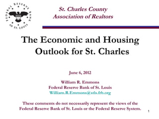 St. Charles County
                 Association of Realtors


The Economic and Housing
  Outlook for St. Charles

                          June 6, 2012

                     William R. Emmons
               Federal Reserve Bank of St. Louis
               William.R.Emmons@stls.frb.org

 These comments do not necessarily represent the views of the
Federal Reserve Bank of St. Louis or the Federal Reserve System.
                                                                   1
 