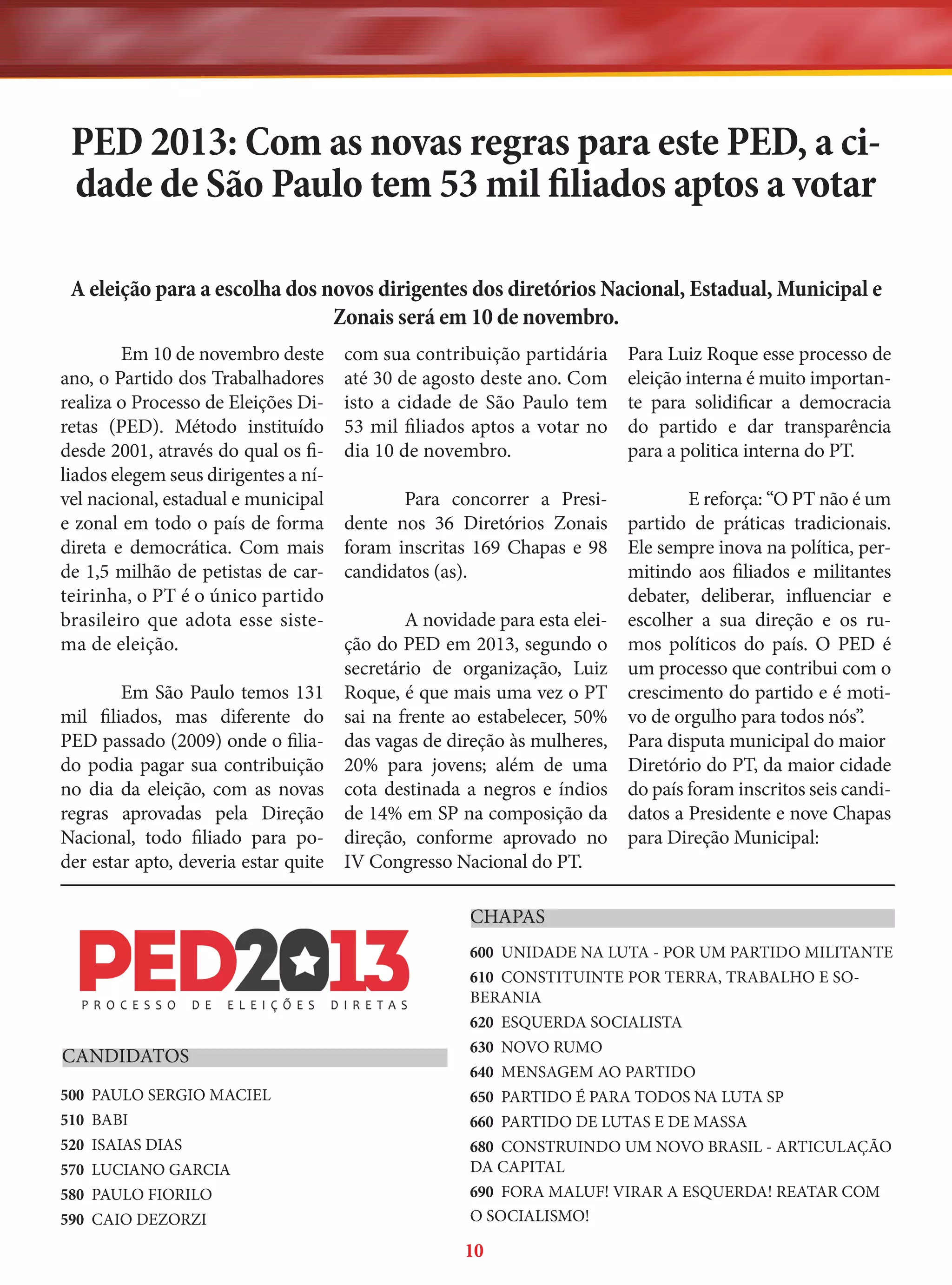 PED 2013: Com as novas regras para este PED, a cidade de São Paulo tem 53 mil filiados aptos a votar
A eleição para a escolha dos novos dirigentes dos diretórios Nacional, Estadual, Municipal e
Zonais será em 10 de novembro.
Em 10 de novembro deste
ano, o Partido dos Trabalhadores
realiza o Processo de Eleições Diretas (PED). Método instituído
desde 2001, através do qual os filiados elegem seus dirigentes a nível nacional, estadual e municipal
e zonal em todo o país de forma
direta e democrática. Com mais
de 1,5 milhão de petistas de carteirinha, o PT é o único partido
brasileiro que adota esse sistema de eleição.

com sua contribuição partidária
até 30 de agosto deste ano. Com
isto a cidade de São Paulo tem
53 mil filiados aptos a votar no
dia 10 de novembro.

Para Luiz Roque esse processo de
eleição interna é muito importante para solidificar a democracia
do partido e dar transparência
para a politica interna do PT.

Para concorrer a Presidente nos 36 Diretórios Zonais
foram inscritas 169 Chapas e 98
candidatos (as).

E reforça: “O PT não é um
partido de práticas tradicionais.
Ele sempre inova na política, permitindo aos filiados e militantes
debater, deliberar, influenciar e
escolher a sua direção e os rumos políticos do país. O PED é
um processo que contribui com o
crescimento do partido e é motivo de orgulho para todos nós”.
Para disputa municipal do maior
Diretório do PT, da maior cidade
do país foram inscritos seis candidatos a Presidente e nove Chapas
para Direção Municipal:

A novidade para esta eleição do PED em 2013, segundo o
secretário de organização, Luiz
Em São Paulo temos 131 Roque, é que mais uma vez o PT
mil filiados, mas diferente do sai na frente ao estabelecer, 50%
PED passado (2009) onde o filia- das vagas de direção às mulheres,
do podia pagar sua contribuição 20% para jovens; além de uma
no dia da eleição, com as novas cota destinada a negros e índios
regras aprovadas pela Direção de 14% em SP na composição da
Nacional, todo filiado para po- direção, conforme aprovado no
der estar apto, deveria estar quite IV Congresso Nacional do PT.
CHAPAS

CANDIDATOS
500
510
520
570
580
590

PAULO SERGIO MACIEL
BABI
ISAIAS DIAS
LUCIANO GARCIA
PAULO FIORILO
CAIO DEZORZI

600 UNIDADE NA LUTA - POR UM PARTIDO MILITANTE
610 CONSTITUINTE POR TERRA, TRABALHO E SOBERANIA
620 ESQUERDA SOCIALISTA
630 NOVO RUMO
640 MENSAGEM AO PARTIDO
650 PARTIDO É PARA TODOS NA LUTA SP
660 PARTIDO DE LUTAS E DE MASSA
680 CONSTRUINDO UM NOVO BRASIL - ARTICULAÇÃO
DA CAPITAL
690 FORA MALUF! VIRAR A ESQUERDA! REATAR COM
O SOCIALISMO!

10

 