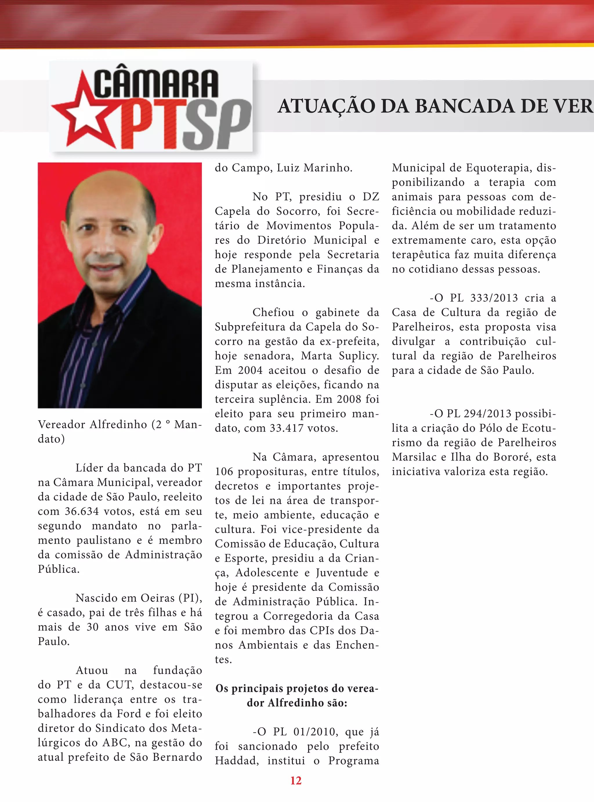ATUAÇÃO DA BANCADA DE VERE
do Campo, Luiz Marinho.
No PT, presidiu o DZ
Capela do Socorro, foi Secretário de Movimentos Populares do Diretório Municipal e
hoje responde pela Secretaria
de Planejamento e Finanças da
mesma instância.

Vereador Alfredinho (2 ° Mandato)
Líder da bancada do PT
na Câmara Municipal, vereador
da cidade de São Paulo, reeleito
com 36.634 votos, está em seu
segundo mandato no parlamento paulistano e é membro
da comissão de Administração
Pública.
Nascido em Oeiras (PI),
é casado, pai de três filhas e há
mais de 30 anos vive em São
Paulo.
Atuou na fundação
do PT e da CUT, destacou-se
como liderança entre os trabalhadores da Ford e foi eleito
diretor do Sindicato dos Metalúrgicos do ABC, na gestão do
atual prefeito de São Bernardo

Chefiou o gabinete da
Subprefeitura da Capela do Socorro na gestão da ex-prefeita,
hoje senadora, Marta Suplicy.
Em 2004 aceitou o desafio de
disputar as eleições, ficando na
terceira suplência. Em 2008 foi
eleito para seu primeiro mandato, com 33.417 votos.
Na Câmara, apresentou
106 proposituras, entre títulos,
decretos e importantes projetos de lei na área de transporte, meio ambiente, educação e
cultura. Foi vice-presidente da
Comissão de Educação, Cultura
e Esporte, presidiu a da Criança, Adolescente e Juventude e
hoje é presidente da Comissão
de Administração Pública. Integrou a Corregedoria da Casa
e foi membro das CPIs dos Danos Ambientais e das Enchentes.
Os principais projetos do vereador Alfredinho são:
-O PL 01/2010, que já
foi sancionado pelo prefeito
Haddad, institui o Programa

12

Municipal de Equoterapia, disponibilizando a terapia com
animais para pessoas com deficiência ou mobilidade reduzida. Além de ser um tratamento
extremamente caro, esta opção
terapêutica faz muita diferença
no cotidiano dessas pessoas.
-O PL 333/2013 cria a
Casa de Cultura da região de
Parelheiros, esta proposta visa
divulgar a contribuição cultural da região de Parelheiros
para a cidade de São Paulo.
-O PL 294/2013 possibilita a criação do Pólo de Ecoturismo da região de Parelheiros
Marsilac e Ilha do Bororé, esta
iniciativa valoriza esta região.

 