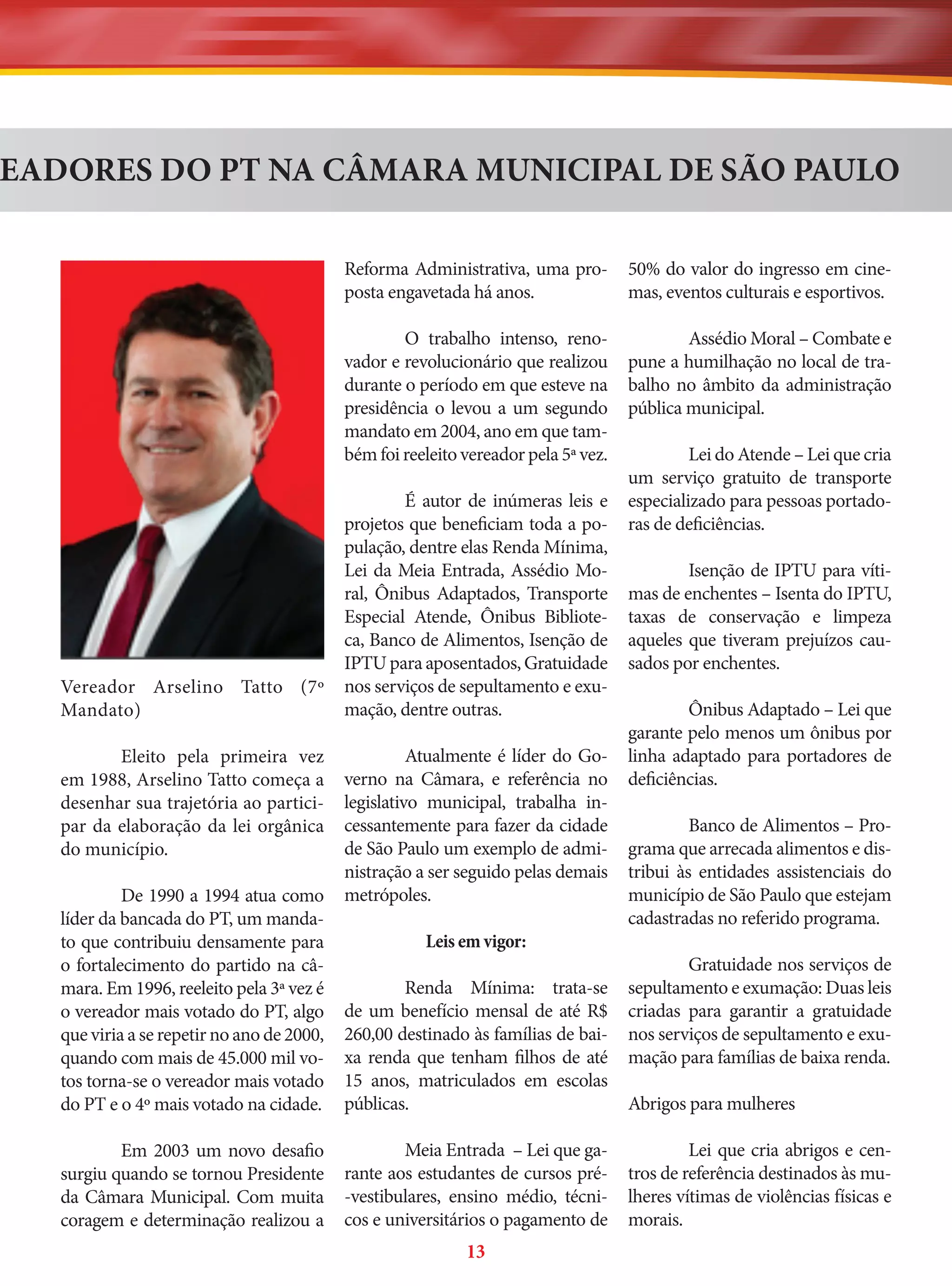 EADORES DO PT NA CÂMARA MUNICIPAL DE SÃO PAULO
Reforma Administrativa, uma proposta engavetada há anos.
O trabalho intenso, renovador e revolucionário que realizou
durante o período em que esteve na
presidência o levou a um segundo
mandato em 2004, ano em que também foi reeleito vereador pela 5ª vez.

Vereador Arselino Tatto (7º
Mandato)
Eleito pela primeira vez
em 1988, Arselino Tatto começa a
desenhar sua trajetória ao participar da elaboração da lei orgânica
do município.
De 1990 a 1994 atua como
líder da bancada do PT, um mandato que contribuiu densamente para
o fortalecimento do partido na câmara. Em 1996, reeleito pela 3ª vez é
o vereador mais votado do PT, algo
que viria a se repetir no ano de 2000,
quando com mais de 45.000 mil votos torna-se o vereador mais votado
do PT e o 4º mais votado na cidade.
Em 2003 um novo desafio
surgiu quando se tornou Presidente
da Câmara Municipal. Com muita
coragem e determinação realizou a

50% do valor do ingresso em cinemas, eventos culturais e esportivos.
Assédio Moral – Combate e
pune a humilhação no local de trabalho no âmbito da administração
pública municipal.

É autor de inúmeras leis e
projetos que beneficiam toda a população, dentre elas Renda Mínima,
Lei da Meia Entrada, Assédio Moral, Ônibus Adaptados, Transporte
Especial Atende, Ônibus Biblioteca, Banco de Alimentos, Isenção de
IPTU para aposentados, Gratuidade
nos serviços de sepultamento e exumação, dentre outras.
Atualmente é líder do Governo na Câmara, e referência no
legislativo municipal, trabalha incessantemente para fazer da cidade
de São Paulo um exemplo de administração a ser seguido pelas demais
metrópoles.
Leis em vigor:
Renda Mínima: trata-se
de um benefício mensal de até R$
260,00 destinado às famílias de baixa renda que tenham filhos de até
15 anos, matriculados em escolas
públicas.
Meia Entrada – Lei que garante aos estudantes de cursos pré-vestibulares, ensino médio, técnicos e universitários o pagamento de

13

Lei do Atende – Lei que cria
um serviço gratuito de transporte
especializado para pessoas portadoras de deficiências.
Isenção de IPTU para vítimas de enchentes – Isenta do IPTU,
taxas de conservação e limpeza
aqueles que tiveram prejuízos causados por enchentes.
Ônibus Adaptado – Lei que
garante pelo menos um ônibus por
linha adaptado para portadores de
deficiências.
Banco de Alimentos – Programa que arrecada alimentos e distribui às entidades assistenciais do
município de São Paulo que estejam
cadastradas no referido programa.
Gratuidade nos serviços de
sepultamento e exumação: Duas leis
criadas para garantir a gratuidade
nos serviços de sepultamento e exumação para famílias de baixa renda.
Abrigos para mulheres
Lei que cria abrigos e centros de referência destinados às mulheres vítimas de violências físicas e
morais.

 