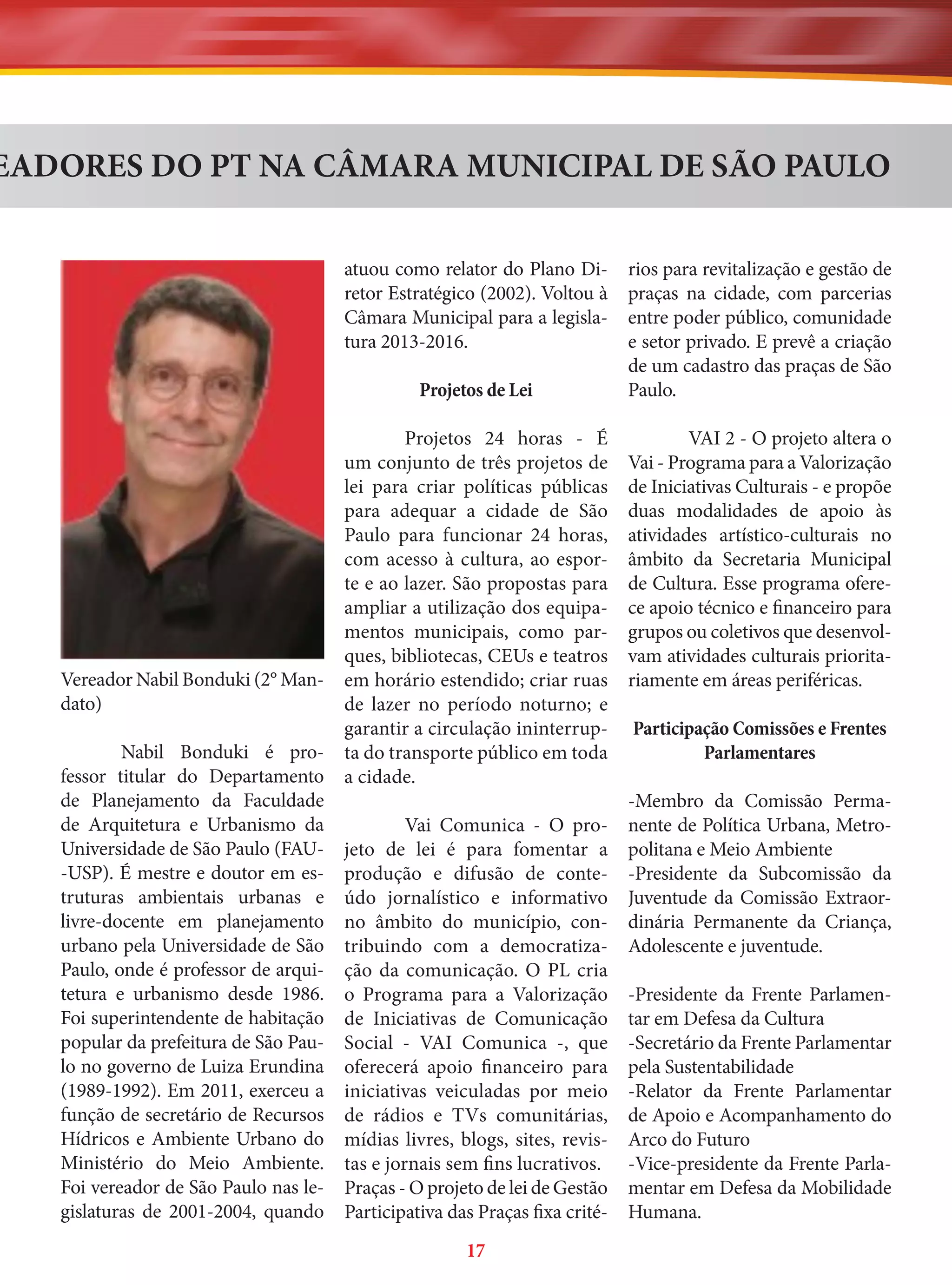 EADORES DO PT NA CÂMARA MUNICIPAL DE SÃO PAULO
atuou como relator do Plano Diretor Estratégico (2002). Voltou à
Câmara Municipal para a legislatura 2013-2016.
Projetos de Lei
Projetos 24 horas - É
um conjunto de três projetos de
lei para criar políticas públicas
para adequar a cidade de São
Paulo para funcionar 24 horas,
com acesso à cultura, ao esporte e ao lazer. São propostas para
ampliar a utilização dos equipamentos municipais, como parques, bibliotecas, CEUs e teatros
Vereador Nabil Bonduki (2° Man- em horário estendido; criar ruas
dato)
de lazer no período noturno; e
garantir a circulação ininterrupNabil Bonduki é pro- ta do transporte público em toda
fessor titular do Departamento a cidade.
de Planejamento da Faculdade
de Arquitetura e Urbanismo da
Vai Comunica - O proUniversidade de São Paulo (FAU- jeto de lei é para fomentar a
-USP). É mestre e doutor em es- produção e difusão de contetruturas ambientais urbanas e údo jornalístico e informativo
livre-docente em planejamento no âmbito do município, conurbano pela Universidade de São tribuindo com a democratizaPaulo, onde é professor de arqui- ção da comunicação. O PL cria
tetura e urbanismo desde 1986. o Programa para a Valorização
Foi superintendente de habitação de Iniciativas de Comunicação
popular da prefeitura de São Pau- Social - VAI Comunica -, que
lo no governo de Luiza Erundina oferecerá apoio financeiro para
(1989-1992). Em 2011, exerceu a iniciativas veiculadas por meio
função de secretário de Recursos de rádios e TVs comunitárias,
Hídricos e Ambiente Urbano do mídias livres, blogs, sites, revisMinistério do Meio Ambiente. tas e jornais sem fins lucrativos.
Foi vereador de São Paulo nas le- Praças - O projeto de lei de Gestão
gislaturas de 2001-2004, quando Participativa das Praças fixa crité17

rios para revitalização e gestão de
praças na cidade, com parcerias
entre poder público, comunidade
e setor privado. E prevê a criação
de um cadastro das praças de São
Paulo.
VAI 2 - O projeto altera o
Vai - Programa para a Valorização
de Iniciativas Culturais - e propõe
duas modalidades de apoio às
atividades artístico-culturais no
âmbito da Secretaria Municipal
de Cultura. Esse programa oferece apoio técnico e financeiro para
grupos ou coletivos que desenvolvam atividades culturais prioritariamente em áreas periféricas.
Participação Comissões e Frentes
Parlamentares
-Membro da Comissão Permanente de Política Urbana, Metropolitana e Meio Ambiente
-Presidente da Subcomissão da
Juventude da Comissão Extraordinária Permanente da Criança,
Adolescente e juventude.
-Presidente da Frente Parlamentar em Defesa da Cultura
-Secretário da Frente Parlamentar
pela Sustentabilidade
-Relator da Frente Parlamentar
de Apoio e Acompanhamento do
Arco do Futuro
-Vice-presidente da Frente Parlamentar em Defesa da Mobilidade
Humana.

 