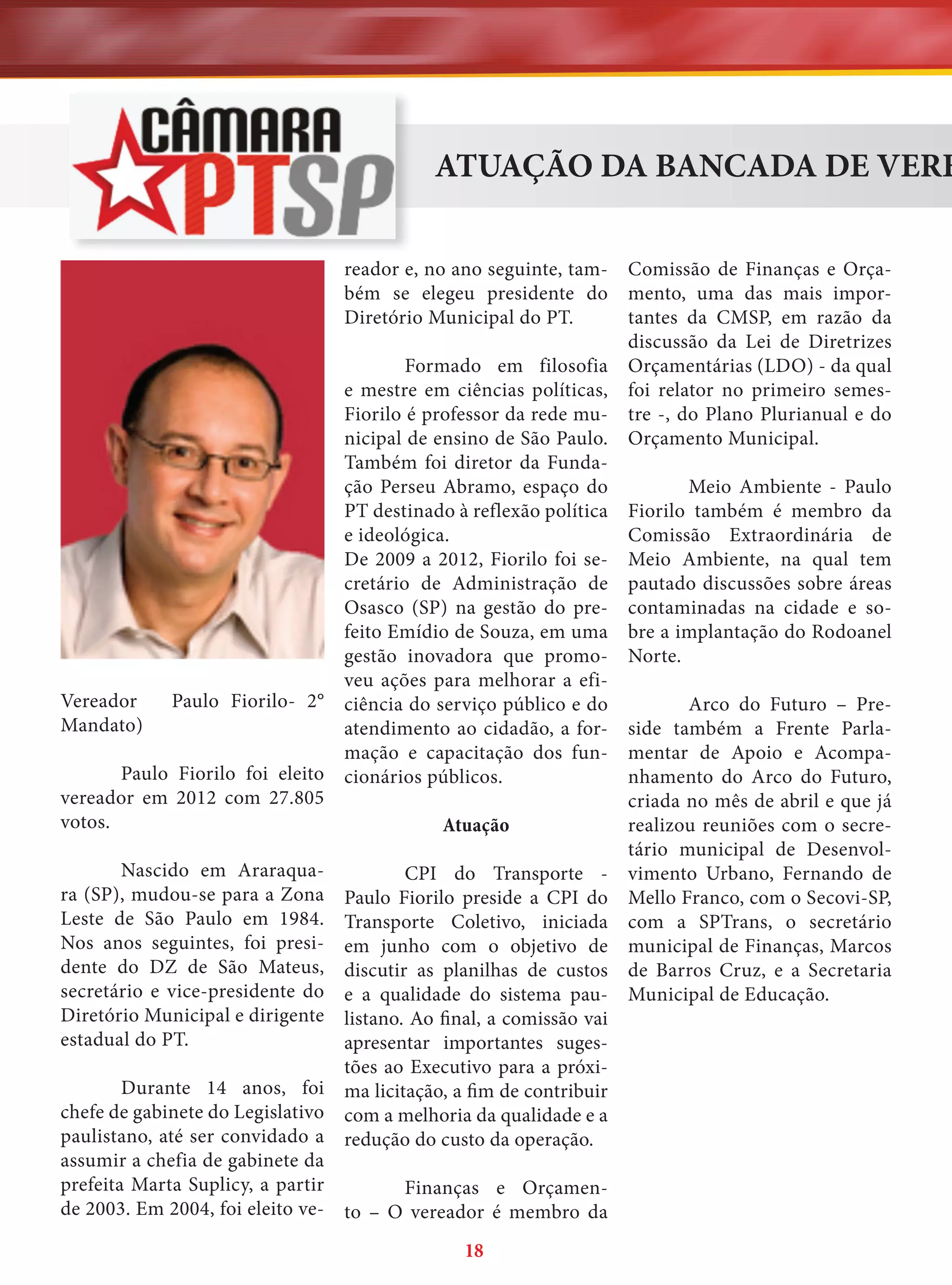 ATUAÇÃO DA BANCADA DE VERE
Comissão de Finanças e Orçamento, uma das mais importantes da CMSP, em razão da
discussão da Lei de Diretrizes
Formado em filosofia Orçamentárias (LDO) - da qual
e mestre em ciências políticas, foi relator no primeiro semesFiorilo é professor da rede mu- tre -, do Plano Plurianual e do
nicipal de ensino de São Paulo. Orçamento Municipal.
Também foi diretor da FundaMeio Ambiente - Paulo
ção Perseu Abramo, espaço do
PT destinado à reflexão política Fiorilo também é membro da
Comissão Extraordinária de
e ideológica.
De 2009 a 2012, Fiorilo foi se- Meio Ambiente, na qual tem
cretário de Administração de pautado discussões sobre áreas
Osasco (SP) na gestão do pre- contaminadas na cidade e sofeito Emídio de Souza, em uma bre a implantação do Rodoanel
gestão inovadora que promo- Norte.
veu ações para melhorar a efiArco do Futuro – Preciência do serviço público e do
atendimento ao cidadão, a for- side também a Frente Parlamação e capacitação dos fun- mentar de Apoio e Acompanhamento do Arco do Futuro,
cionários públicos.
criada no mês de abril e que já
realizou reuniões com o secreAtuação
tário municipal de DesenvolCPI do Transporte - vimento Urbano, Fernando de
Paulo Fiorilo preside a CPI do Mello Franco, com o Secovi-SP,
Transporte Coletivo, iniciada com a SPTrans, o secretário
em junho com o objetivo de municipal de Finanças, Marcos
discutir as planilhas de custos de Barros Cruz, e a Secretaria
e a qualidade do sistema pau- Municipal de Educação.
listano. Ao final, a comissão vai
apresentar importantes sugestões ao Executivo para a próxima licitação, a fim de contribuir
com a melhoria da qualidade e a
redução do custo da operação.
reador e, no ano seguinte, também se elegeu presidente do
Diretório Municipal do PT.

Vereador
Mandato)

Paulo Fiorilo- 2°

Paulo Fiorilo foi eleito
vereador em 2012 com 27.805
votos.
Nascido em Araraquara (SP), mudou-se para a Zona
Leste de São Paulo em 1984.
Nos anos seguintes, foi presidente do DZ de São Mateus,
secretário e vice-presidente do
Diretório Municipal e dirigente
estadual do PT.

Durante 14 anos, foi
chefe de gabinete do Legislativo
paulistano, até ser convidado a
assumir a chefia de gabinete da
prefeita Marta Suplicy, a partir
Finanças e Orçamende 2003. Em 2004, foi eleito ve- to – O vereador é membro da
18

 