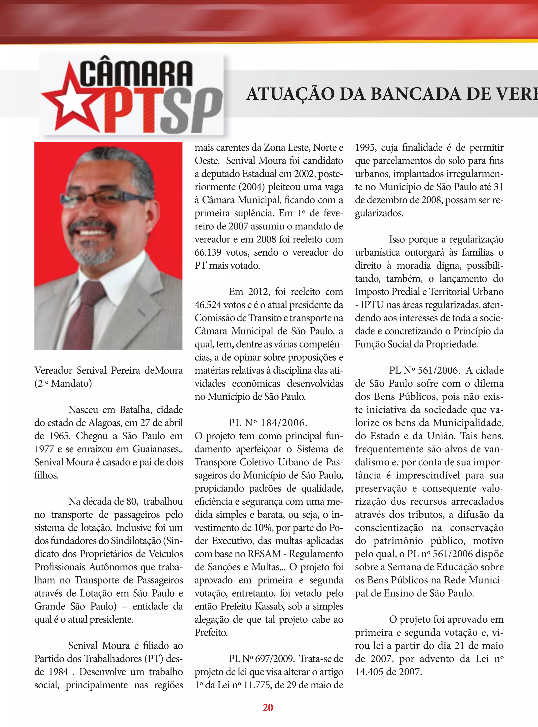 ATUAÇÃO DA BANCADA DE VERE
mais carentes da Zona Leste, Norte e
Oeste. Senival Moura foi candidato
a deputado Estadual em 2002, posteriormente (2004) pleiteou uma vaga
à Câmara Municipal, ficando com a
primeira suplência. Em 1º de fevereiro de 2007 assumiu o mandato de
vereador e em 2008 foi reeleito com
66.139 votos, sendo o vereador do
PT mais votado.

Vereador Senival Pereira deMoura
(2 º Mandato)
Nasceu em Batalha, cidade
do estado de Alagoas, em 27 de abril
de 1965. Chegou a São Paulo em
1977 e se enraizou em Guaianases,.
Senival Moura é casado e pai de dois
filhos.
Na década de 80, trabalhou
no transporte de passageiros pelo
sistema de lotação. Inclusive foi um
dos fundadores do Sindilotação (Sindicato dos Proprietários de Veículos
Profissionais Autônomos que trabalham no Transporte de Passageiros
através de Lotação em São Paulo e
Grande São Paulo) – entidade da
qual é o atual presidente.
Senival Moura é filiado ao
Partido dos Trabalhadores (PT) desde 1984 . Desenvolve um trabalho
social, principalmente nas regiões

Em 2012, foi reeleito com
46.524 votos e é o atual presidente da
Comissão de Transito e transporte na
Câmara Municipal de São Paulo, a
qual, tem, dentre as várias competências, a de opinar sobre proposições e
matérias relativas à disciplina das atividades econômicas desenvolvidas
no Município de São Paulo.
PL Nº 184/2006.
O projeto tem como principal fundamento aperfeiçoar o Sistema de
Transpore Coletivo Urbano de Passageiros do Município de São Paulo,
propiciando padrões de qualidade,
eficiência e segurança com uma medida simples e barata, ou seja, o investimento de 10%, por parte do Poder Executivo, das multas aplicadas
com base no RESAM - Regulamento
de Sanções e Multas,.. O projeto foi
aprovado em primeira e segunda
votação, entretanto, foi vetado pelo
então Prefeito Kassab, sob a simples
alegação de que tal projeto cabe ao
Prefeito.
PL Nº 697/2009. Trata-se de
projeto de lei que visa alterar o artigo
1º da Lei nº 11.775, de 29 de maio de

20

1995, cuja finalidade é de permitir
que parcelamentos do solo para fins
urbanos, implantados irregularmente no Município de São Paulo até 31
de dezembro de 2008, possam ser regularizados.
Isso porque a regularização
urbanística outorgará às famílias o
direito à moradia digna, possibilitando, também, o lançamento do
Imposto Predial e Territorial Urbano
- IPTU nas áreas regularizadas, atendendo aos interesses de toda a sociedade e concretizando o Princípio da
Função Social da Propriedade.
PL Nº 561/2006. A cidade
de São Paulo sofre com o dilema
dos Bens Públicos, pois não existe iniciativa da sociedade que valorize os bens da Municipalidade,
do Estado e da União. Tais bens,
frequentemente são alvos de vandalismo e, por conta de sua importância é imprescindível para sua
preservação e consequente valorização dos recursos arrecadados
através dos tributos, a difusão da
conscientização na conservação
do patrimônio público, motivo
pelo qual, o PL nº 561/2006 dispõe
sobre a Semana de Educação sobre
os Bens Públicos na Rede Municipal de Ensino de São Paulo.
O projeto foi aprovado em
primeira e segunda votação e, virou lei a partir do dia 21 de maio
de 2007, por advento da Lei nº
14.405 de 2007.

 