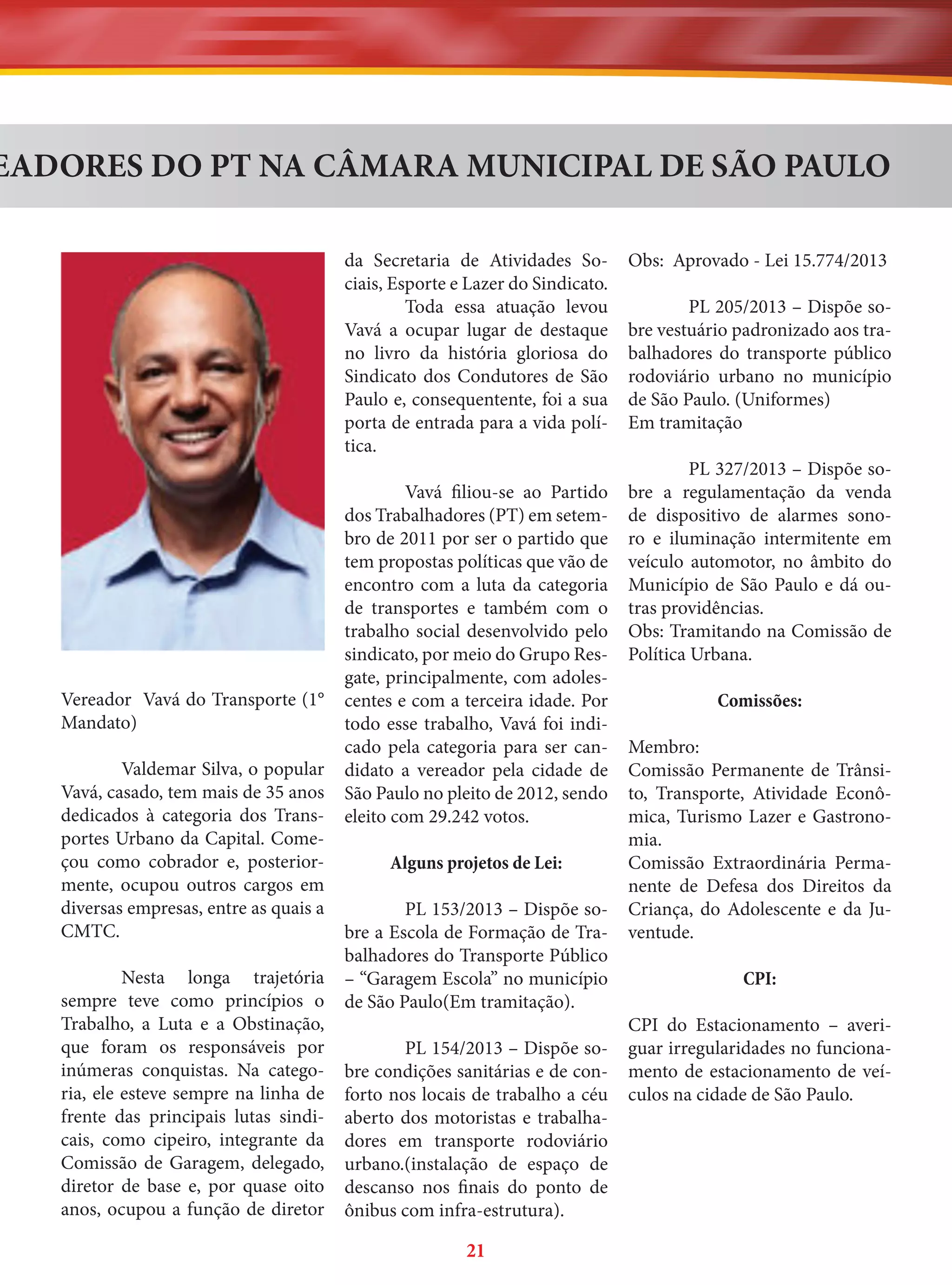 EADORES DO PT NA CÂMARA MUNICIPAL DE SÃO PAULO
da Secretaria de Atividades Sociais, Esporte e Lazer do Sindicato.
Toda essa atuação levou
Vavá a ocupar lugar de destaque
no livro da história gloriosa do
Sindicato dos Condutores de São
Paulo e, consequentente, foi a sua
porta de entrada para a vida política.

Vereador Vavá do Transporte (1°
Mandato)
Valdemar Silva, o popular
Vavá, casado, tem mais de 35 anos
dedicados à categoria dos Transportes Urbano da Capital. Começou como cobrador e, posteriormente, ocupou outros cargos em
diversas empresas, entre as quais a
CMTC.
Nesta longa trajetória
sempre teve como princípios o
Trabalho, a Luta e a Obstinação,
que foram os responsáveis por
inúmeras conquistas. Na categoria, ele esteve sempre na linha de
frente das principais lutas sindicais, como cipeiro, integrante da
Comissão de Garagem, delegado,
diretor de base e, por quase oito
anos, ocupou a função de diretor

Vavá filiou-se ao Partido
dos Trabalhadores (PT) em setembro de 2011 por ser o partido que
tem propostas políticas que vão de
encontro com a luta da categoria
de transportes e também com o
trabalho social desenvolvido pelo
sindicato, por meio do Grupo Resgate, principalmente, com adolescentes e com a terceira idade. Por
todo esse trabalho, Vavá foi indicado pela categoria para ser candidato a vereador pela cidade de
São Paulo no pleito de 2012, sendo
eleito com 29.242 votos.
Alguns projetos de Lei:
PL 153/2013 – Dispõe sobre a Escola de Formação de Trabalhadores do Transporte Público
– “Garagem Escola” no município
de São Paulo(Em tramitação).
PL 154/2013 – Dispõe sobre condições sanitárias e de conforto nos locais de trabalho a céu
aberto dos motoristas e trabalhadores em transporte rodoviário
urbano.(instalação de espaço de
descanso nos finais do ponto de
ônibus com infra-estrutura).

21

Obs: Aprovado - Lei 15.774/2013
PL 205/2013 – Dispõe sobre vestuário padronizado aos trabalhadores do transporte público
rodoviário urbano no município
de São Paulo. (Uniformes)
Em tramitação
PL 327/2013 – Dispõe sobre a regulamentação da venda
de dispositivo de alarmes sonoro e iluminação intermitente em
veículo automotor, no âmbito do
Município de São Paulo e dá outras providências.
Obs: Tramitando na Comissão de
Política Urbana.
Comissões:
Membro:
Comissão Permanente de Trânsito, Transporte, Atividade Econômica, Turismo Lazer e Gastronomia.
Comissão Extraordinária Permanente de Defesa dos Direitos da
Criança, do Adolescente e da Juventude.
CPI:
CPI do Estacionamento – averiguar irregularidades no funcionamento de estacionamento de veículos na cidade de São Paulo.

 