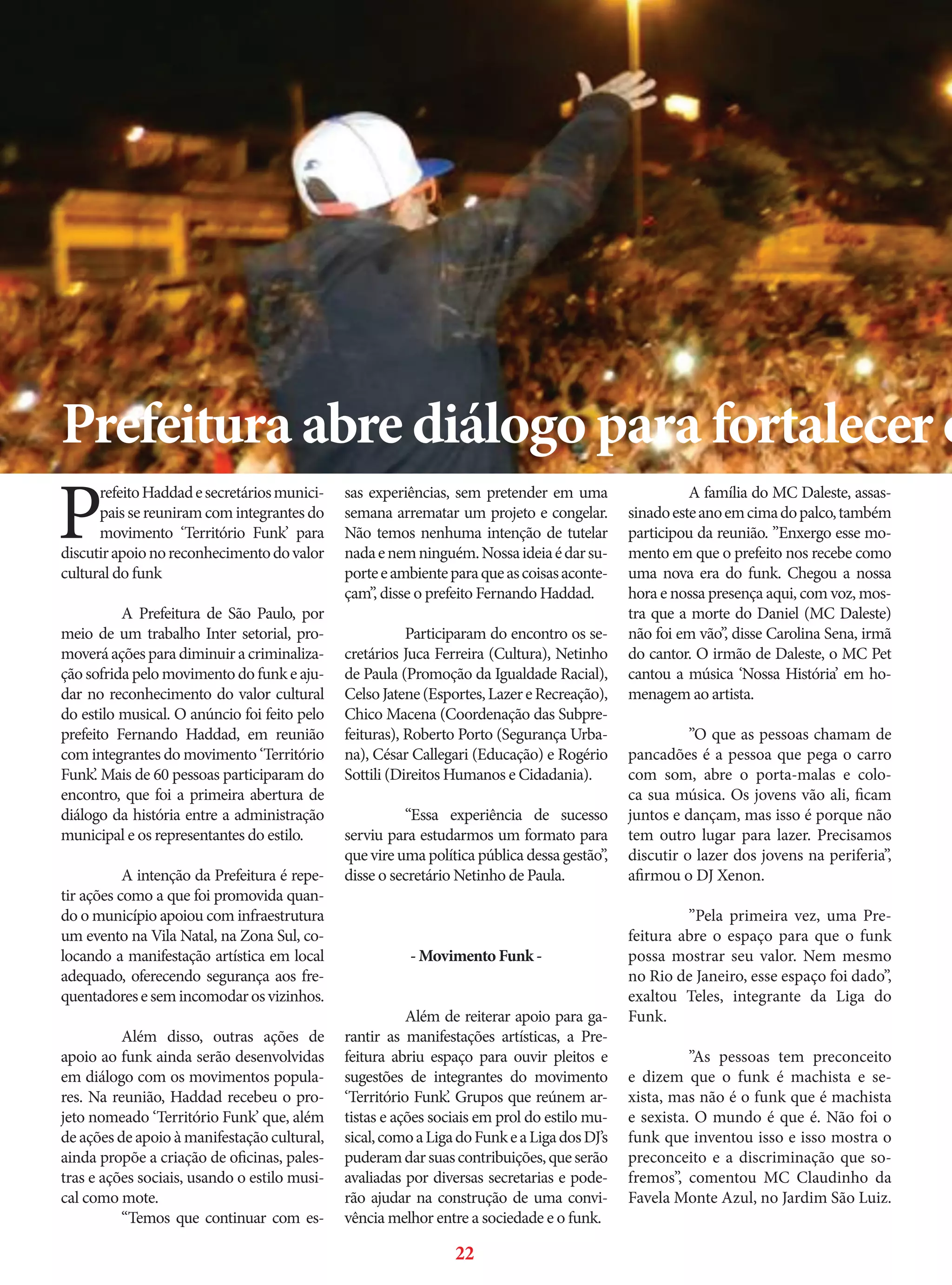 Prefeitura abre diálogo para fortalecer o

P

refeito Haddad e secretários municipais se reuniram com integrantes do
movimento ‘Território Funk’ para
discutir apoio no reconhecimento do valor
cultural do funk
	
A Prefeitura de São Paulo, por
meio de um trabalho Inter setorial, promoverá ações para diminuir a criminalização sofrida pelo movimento do funk e ajudar no reconhecimento do valor cultural
do estilo musical. O anúncio foi feito pelo
prefeito Fernando Haddad, em reunião
com integrantes do movimento ‘Território
Funk’. Mais de 60 pessoas participaram do
encontro, que foi a primeira abertura de
diálogo da história entre a administração
municipal e os representantes do estilo.
	
A intenção da Prefeitura é repetir ações como a que foi promovida quando o município apoiou com infraestrutura
um evento na Vila Natal, na Zona Sul, colocando a manifestação artística em local
adequado, oferecendo segurança aos frequentadores e sem incomodar os vizinhos.
	
Além disso, outras ações de
apoio ao funk ainda serão desenvolvidas
em diálogo com os movimentos populares. Na reunião, Haddad recebeu o projeto nomeado ‘Território Funk’ que, além
de ações de apoio à manifestação cultural,
ainda propõe a criação de oficinas, palestras e ações sociais, usando o estilo musical como mote.
	
“Temos que continuar com es-

sas experiências, sem pretender em uma
semana arrematar um projeto e congelar.
Não temos nenhuma intenção de tutelar
nada e nem ninguém. Nossa ideia é dar suporte e ambiente para que as coisas aconteçam”, disse o prefeito Fernando Haddad.
	
Participaram do encontro os secretários Juca Ferreira (Cultura), Netinho
de Paula (Promoção da Igualdade Racial),
Celso Jatene (Esportes, Lazer e Recreação),
Chico Macena (Coordenação das Subprefeituras), Roberto Porto (Segurança Urbana), César Callegari (Educação) e Rogério
Sottili (Direitos Humanos e Cidadania).
	
“Essa experiência de sucesso
serviu para estudarmos um formato para
que vire uma política pública dessa gestão”,
disse o secretário Netinho de Paula.
	

- Movimento Funk -

	
Além de reiterar apoio para garantir as manifestações artísticas, a Prefeitura abriu espaço para ouvir pleitos e
sugestões de integrantes do movimento
‘Território Funk’. Grupos que reúnem artistas e ações sociais em prol do estilo musical, como a Liga do Funk e a Liga dos DJ’s
puderam dar suas contribuições, que serão
avaliadas por diversas secretarias e poderão ajudar na construção de uma convivência melhor entre a sociedade e o funk.

22

	
A família do MC Daleste, assassinado este ano em cima do palco, também
participou da reunião. ”Enxergo esse momento em que o prefeito nos recebe como
uma nova era do funk. Chegou a nossa
hora e nossa presença aqui, com voz, mostra que a morte do Daniel (MC Daleste)
não foi em vão”, disse Carolina Sena, irmã
do cantor. O irmão de Daleste, o MC Pet
cantou a música ‘Nossa História’ em homenagem ao artista.
	
”O que as pessoas chamam de
pancadões é a pessoa que pega o carro
com som, abre o porta-malas e coloca sua música. Os jovens vão ali, ficam
juntos e dançam, mas isso é porque não
tem outro lugar para lazer. Precisamos
discutir o lazer dos jovens na periferia”,
afirmou o DJ Xenon.
	
”Pela primeira vez, uma Prefeitura abre o espaço para que o funk
possa mostrar seu valor. Nem mesmo
no Rio de Janeiro, esse espaço foi dado”,
exaltou Teles, integrante da Liga do
Funk.
	
”As pessoas tem preconceito
e dizem que o funk é machista e sexista, mas não é o funk que é machista
e sexista. O mundo é que é. Não foi o
funk que inventou isso e isso mostra o
preconceito e a discriminação que sofremos”, comentou MC Claudinho da
Favela Monte Azul, no Jardim São Luiz.

 