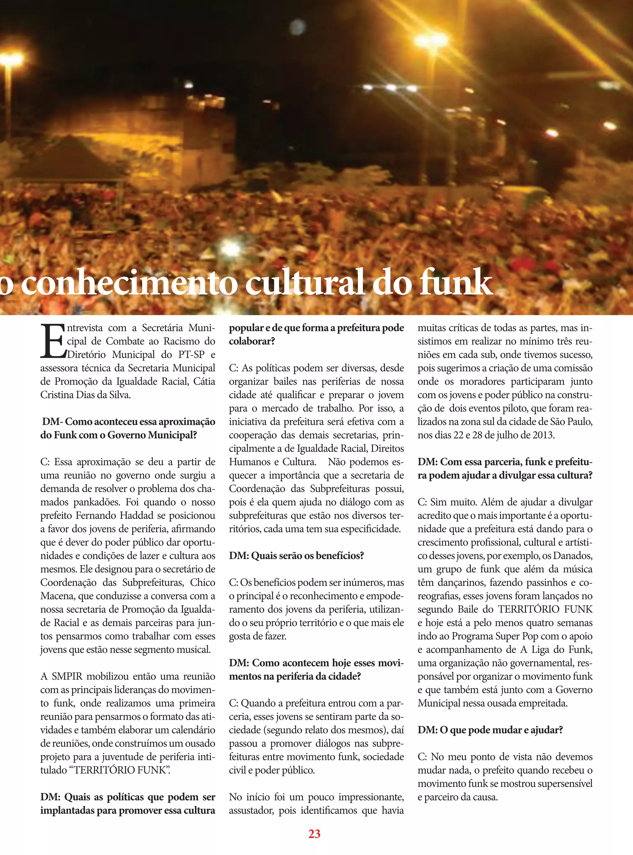 o conhecimento cultural do funk

E

ntrevista com a Secretária Municipal de Combate ao Racismo do
Diretório Municipal do PT-SP e
assessora técnica da Secretaria Municipal
de Promoção da Igualdade Racial, Cátia
Cristina Dias da Silva.
DM- Como aconteceu essa aproximação
do Funk com o Governo Municipal?
C: Essa aproximação se deu a partir de
uma reunião no governo onde surgiu a
demanda de resolver o problema dos chamados pankadões. Foi quando o nosso
prefeito Fernando Haddad se posicionou
a favor dos jovens de periferia, afirmando
que é dever do poder público dar oportunidades e condições de lazer e cultura aos
mesmos. Ele designou para o secretário de
Coordenação das Subprefeituras, Chico
Macena, que conduzisse a conversa com a
nossa secretaria de Promoção da Igualdade Racial e as demais parceiras para juntos pensarmos como trabalhar com esses
jovens que estão nesse segmento musical.
A SMPIR mobilizou então uma reunião
com as principais lideranças do movimento funk, onde realizamos uma primeira
reunião para pensarmos o formato das atividades e também elaborar um calendário
de reuniões, onde construímos um ousado
projeto para a juventude de periferia intitulado “TERRITÓRIO FUNK”.
DM: Quais as políticas que podem ser
implantadas para promover essa cultura

popular e de que forma a prefeitura pode
colaborar?
C: As políticas podem ser diversas, desde
organizar bailes nas periferias de nossa
cidade até qualificar e preparar o jovem
para o mercado de trabalho. Por isso, a
iniciativa da prefeitura será efetiva com a
cooperação das demais secretarias, principalmente a de Igualdade Racial, Direitos
Humanos e Cultura. Não podemos esquecer a importância que a secretaria de
Coordenação das Subprefeituras possui,
pois é ela quem ajuda no diálogo com as
subprefeituras que estão nos diversos territórios, cada uma tem sua especificidade.
DM: Quais serão os benefícios?
C: Os benefícios podem ser inúmeros, mas
o principal é o reconhecimento e empoderamento dos jovens da periferia, utilizando o seu próprio território e o que mais ele
gosta de fazer.
DM: Como acontecem hoje esses movimentos na periferia da cidade?
C: Quando a prefeitura entrou com a parceria, esses jovens se sentiram parte da sociedade (segundo relato dos mesmos), daí
passou a promover diálogos nas subprefeituras entre movimento funk, sociedade
civil e poder público.
No início foi um pouco impressionante,
assustador, pois identificamos que havia

23

muitas críticas de todas as partes, mas insistimos em realizar no mínimo três reuniões em cada sub, onde tivemos sucesso,
pois sugerimos a criação de uma comissão
onde os moradores participaram junto
com os jovens e poder público na construção de dois eventos piloto, que foram realizados na zona sul da cidade de São Paulo,
nos dias 22 e 28 de julho de 2013.
DM: Com essa parceria, funk e prefeitura podem ajudar a divulgar essa cultura?
C: Sim muito. Além de ajudar a divulgar
acredito que o mais importante é a oportunidade que a prefeitura está dando para o
crescimento profissional, cultural e artístico desses jovens, por exemplo, os Danados,
um grupo de funk que além da música
têm dançarinos, fazendo passinhos e coreografias, esses jovens foram lançados no
segundo Baile do TERRITÓRIO FUNK
e hoje está a pelo menos quatro semanas
indo ao Programa Super Pop com o apoio
e acompanhamento de A Liga do Funk,
uma organização não governamental, responsável por organizar o movimento funk
e que também está junto com a Governo
Municipal nessa ousada empreitada.
DM: O que pode mudar e ajudar?
C: No meu ponto de vista não devemos
mudar nada, o prefeito quando recebeu o
movimento funk se mostrou supersensível
e parceiro da causa.

 