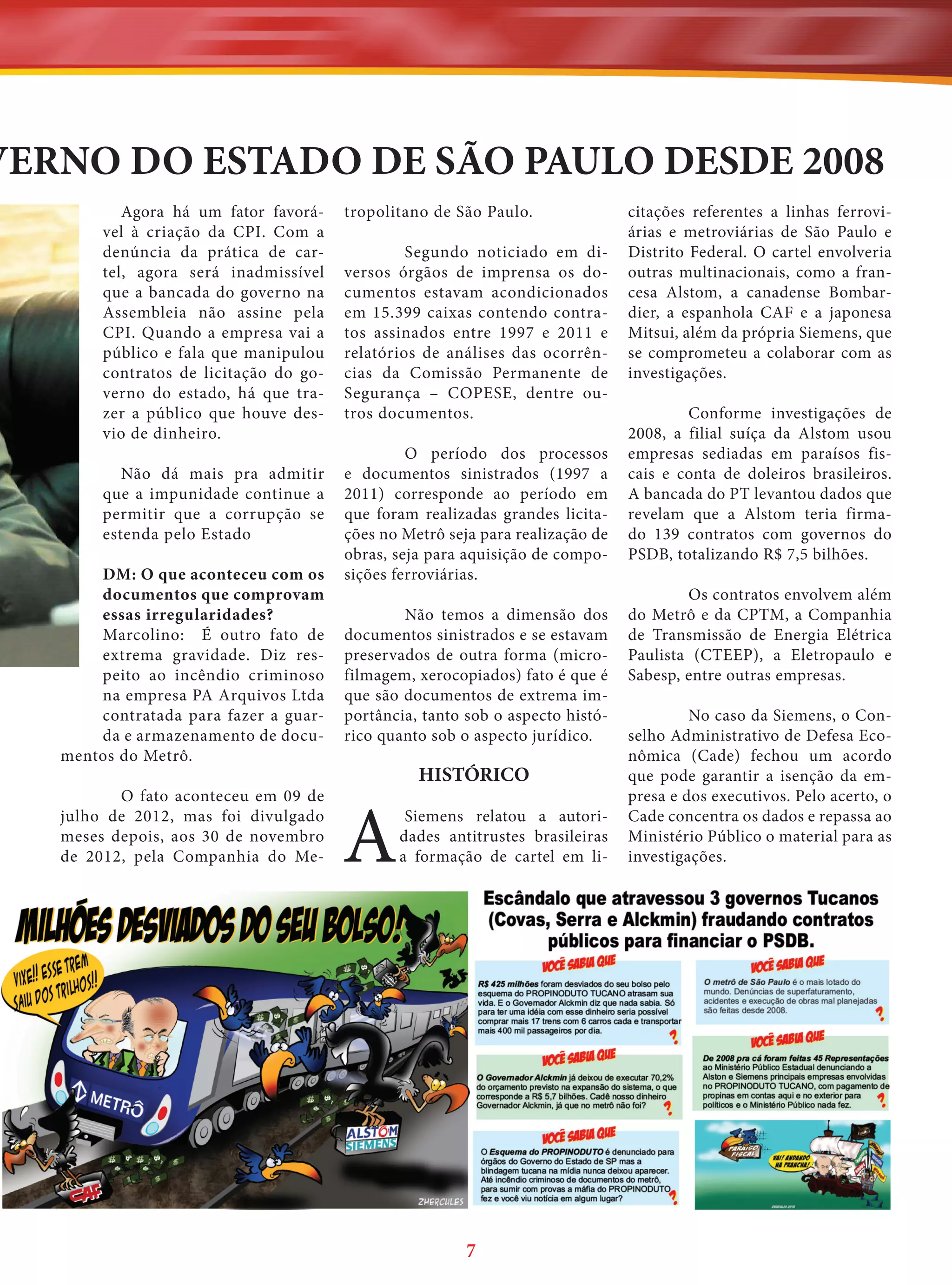 VERNO DO ESTADO DE SÃO PAULO DESDE 2008
Agora há um fator favorável à criação da CPI. Com a
denúncia da prática de cartel, agora será inadmissível
que a bancada do governo na
Assembleia não assine pela
CPI. Quando a empresa vai a
público e fala que manipulou
contratos de licitação do governo do estado, há que trazer a público que houve desvio de dinheiro.
Não dá mais pra admitir
que a impunidade continue a
permitir que a corrupção se
estenda pelo Estado
DM: O que aconteceu com os
documentos que comprovam
essas irregularidades?
Marcolino: É outro fato de
extrema gravidade. Diz respeito ao incêndio criminoso
na empresa PA Arquivos Ltda
contratada para fazer a guarda e armazenamento de documentos do Metrô.
O fato aconteceu em 09 de
julho de 2012, mas foi divulgado
meses depois, aos 30 de novembro
de 2012, pela Companhia do Me-

tropolitano de São Paulo.
Segundo noticiado em diversos órgãos de imprensa os documentos estavam acondicionados
em 15.399 caixas contendo contratos assinados entre 1997 e 2011 e
relatórios de análises das ocorrências da Comissão Permanente de
Segurança – COPESE, dentre outros documentos.
O período dos processos
e documentos sinistrados (1997 a
2011) corresponde ao período em
que foram realizadas grandes licitações no Metrô seja para realização de
obras, seja para aquisição de composições ferroviárias.
Não temos a dimensão dos
documentos sinistrados e se estavam
preservados de outra forma (microfilmagem, xerocopiados) fato é que é
que são documentos de extrema importância, tanto sob o aspecto histórico quanto sob o aspecto jurídico.

A

HISTÓRICO
Siemens relatou a autoridades antitrustes brasileiras
a formação de cartel em li-

7

citações referentes a linhas ferroviárias e metroviárias de São Paulo e
Distrito Federal. O cartel envolveria
outras multinacionais, como a francesa Alstom, a canadense Bombardier, a espanhola CAF e a japonesa
Mitsui, além da própria Siemens, que
se comprometeu a colaborar com as
investigações.
Conforme investigações de
2008, a filial suíça da Alstom usou
empresas sediadas em paraísos fiscais e conta de doleiros brasileiros.
A bancada do PT levantou dados que
revelam que a Alstom teria firmado 139 contratos com governos do
PSDB, totalizando R$ 7,5 bilhões.
Os contratos envolvem além
do Metrô e da CPTM, a Companhia
de Transmissão de Energia Elétrica
Paulista (CTEEP), a Eletropaulo e
Sabesp, entre outras empresas.
No caso da Siemens, o Conselho Administrativo de Defesa Econômica (Cade) fechou um acordo
que pode garantir a isenção da empresa e dos executivos. Pelo acerto, o
Cade concentra os dados e repassa ao
Ministério Público o material para as
investigações.

 