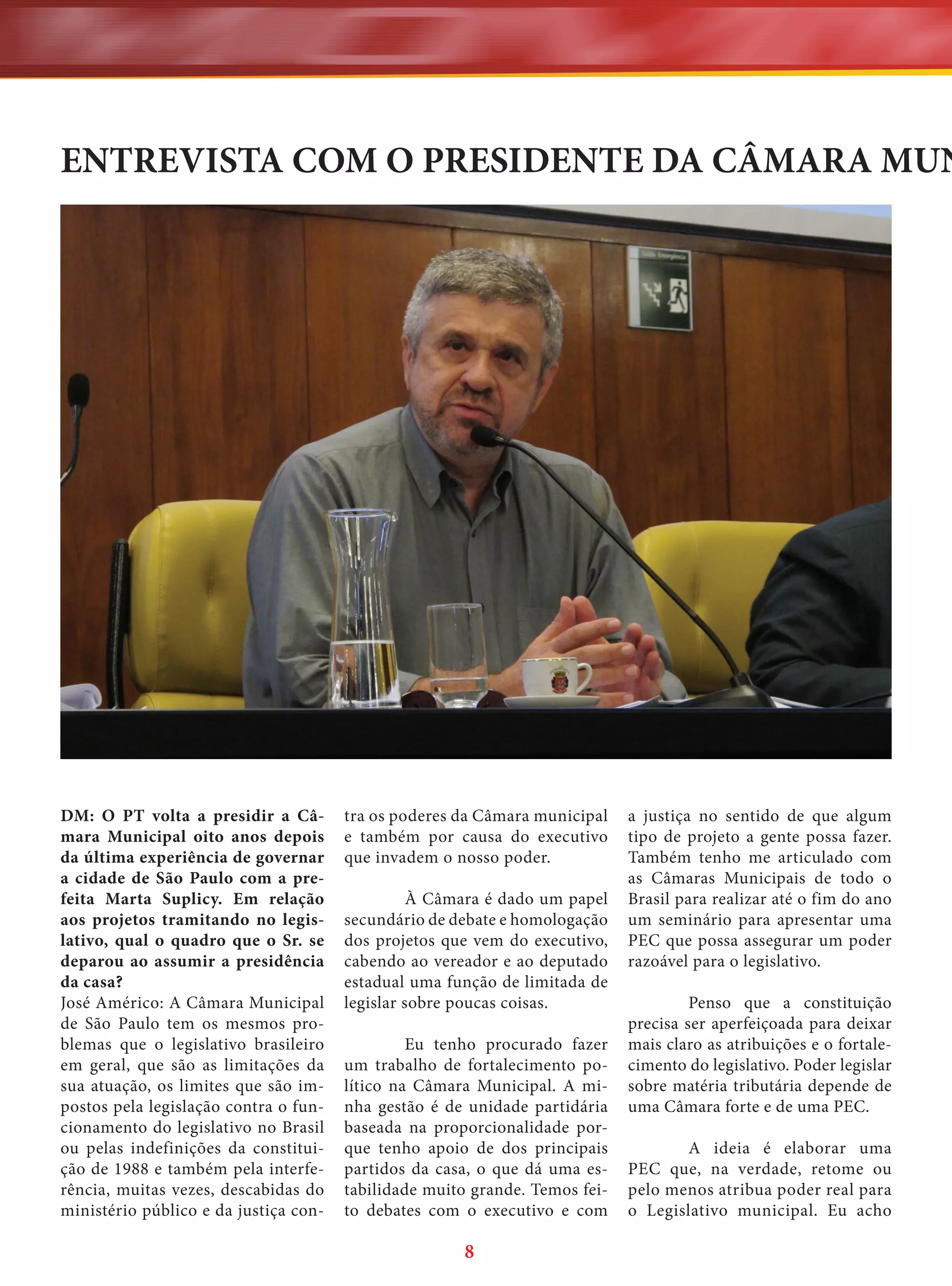 ENTREVISTA COM O PRESIDENTE DA CÂMARA MUN

DM: O PT volta a presidir a Câmara Municipal oito anos depois
da última experiência de governar
a cidade de São Paulo com a prefeita Marta Suplicy. Em relação
aos projetos tramitando no legislativo, qual o quadro que o Sr. se
deparou ao assumir a presidência
da casa?
José Américo: A Câmara Municipal
de São Paulo tem os mesmos problemas que o legislativo brasileiro
em geral, que são as limitações da
sua atuação, os limites que são impostos pela legislação contra o funcionamento do legislativo no Brasil
ou pelas indefinições da constituição de 1988 e também pela interferência, muitas vezes, descabidas do
ministério público e da justiça con-

tra os poderes da Câmara municipal
e também por causa do executivo
que invadem o nosso poder.
À Câmara é dado um papel
secundário de debate e homologação
dos projetos que vem do executivo,
cabendo ao vereador e ao deputado
estadual uma função de limitada de
legislar sobre poucas coisas.
Eu tenho procurado fazer
um trabalho de fortalecimento político na Câmara Municipal. A minha gestão é de unidade partidária
baseada na proporcionalidade porque tenho apoio de dos principais
partidos da casa, o que dá uma estabilidade muito grande. Temos feito debates com o executivo e com

8

a justiça no sentido de que algum
tipo de projeto a gente possa fazer.
Também tenho me articulado com
as Câmaras Municipais de todo o
Brasil para realizar até o fim do ano
um seminário para apresentar uma
PEC que possa assegurar um poder
razoável para o legislativo.
Penso que a constituição
precisa ser aperfeiçoada para deixar
mais claro as atribuições e o fortalecimento do legislativo. Poder legislar
sobre matéria tributária depende de
uma Câmara forte e de uma PEC.
A ideia é elaborar uma
PEC que, na verdade, retome ou
pelo menos atribua poder real para
o Legislativo municipal. Eu acho

 