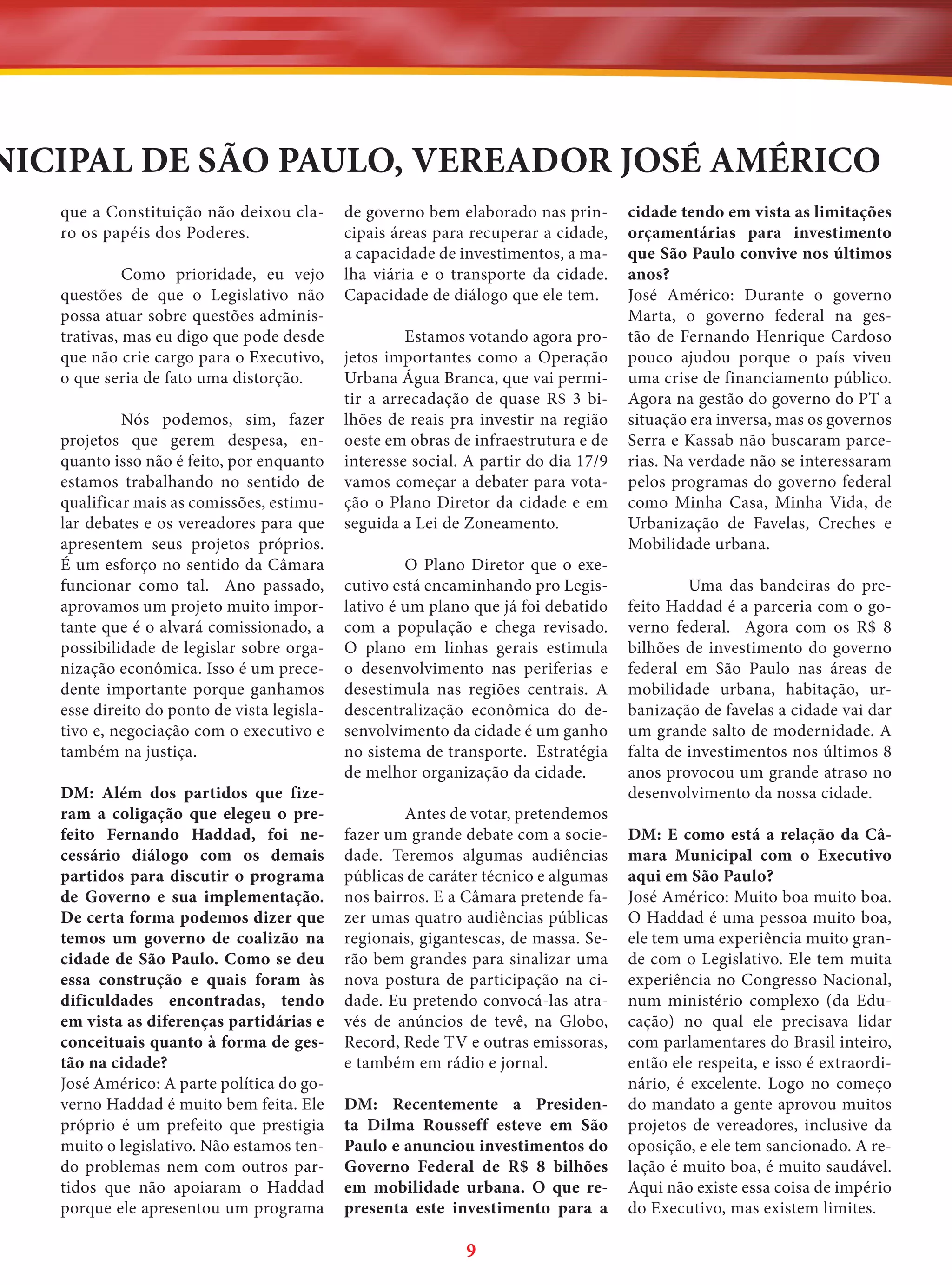 NICIPAL DE SÃO PAULO, VEREADOR JOSÉ AMÉRICO
que a Constituição não deixou claro os papéis dos Poderes.
Como prioridade, eu vejo
questões de que o Legislativo não
possa atuar sobre questões administrativas, mas eu digo que pode desde
que não crie cargo para o Executivo,
o que seria de fato uma distorção.
Nós podemos, sim, fazer
projetos que gerem despesa, enquanto isso não é feito, por enquanto
estamos trabalhando no sentido de
qualificar mais as comissões, estimular debates e os vereadores para que
apresentem seus projetos próprios.
É um esforço no sentido da Câmara
funcionar como tal. Ano passado,
aprovamos um projeto muito importante que é o alvará comissionado, a
possibilidade de legislar sobre organização econômica. Isso é um precedente importante porque ganhamos
esse direito do ponto de vista legislativo e, negociação com o executivo e
também na justiça.
DM: Além dos partidos que fizeram a coligação que elegeu o prefeito Fernando Haddad, foi necessário diálogo com os demais
partidos para discutir o programa
de Governo e sua implementação.
De certa forma podemos dizer que
temos um governo de coalizão na
cidade de São Paulo. Como se deu
essa construção e quais foram às
dificuldades encontradas, tendo
em vista as diferenças partidárias e
conceituais quanto à forma de gestão na cidade?
José Américo: A parte política do governo Haddad é muito bem feita. Ele
próprio é um prefeito que prestigia
muito o legislativo. Não estamos tendo problemas nem com outros partidos que não apoiaram o Haddad
porque ele apresentou um programa

de governo bem elaborado nas principais áreas para recuperar a cidade,
a capacidade de investimentos, a malha viária e o transporte da cidade.
Capacidade de diálogo que ele tem.
Estamos votando agora projetos importantes como a Operação
Urbana Água Branca, que vai permitir a arrecadação de quase R$ 3 bilhões de reais pra investir na região
oeste em obras de infraestrutura e de
interesse social. A partir do dia 17/9
vamos começar a debater para votação o Plano Diretor da cidade e em
seguida a Lei de Zoneamento.
O Plano Diretor que o executivo está encaminhando pro Legislativo é um plano que já foi debatido
com a população e chega revisado.
O plano em linhas gerais estimula
o desenvolvimento nas periferias e
desestimula nas regiões centrais. A
descentralização econômica do desenvolvimento da cidade é um ganho
no sistema de transporte. Estratégia
de melhor organização da cidade.
Antes de votar, pretendemos
fazer um grande debate com a sociedade. Teremos algumas audiências
públicas de caráter técnico e algumas
nos bairros. E a Câmara pretende fazer umas quatro audiências públicas
regionais, gigantescas, de massa. Serão bem grandes para sinalizar uma
nova postura de participação na cidade. Eu pretendo convocá-las através de anúncios de tevê, na Globo,
Record, Rede TV e outras emissoras,
e também em rádio e jornal.
DM: Recentemente a Presidenta Dilma Rousseff esteve em São
Paulo e anunciou investimentos do
Governo Federal de R$ 8 bilhões
em mobilidade urbana. O que representa este investimento para a

9

cidade tendo em vista as limitações
orçamentárias para investimento
que São Paulo convive nos últimos
anos?
José Américo: Durante o governo
Marta, o governo federal na gestão de Fernando Henrique Cardoso
pouco ajudou porque o país viveu
uma crise de financiamento público.
Agora na gestão do governo do PT a
situação era inversa, mas os governos
Serra e Kassab não buscaram parcerias. Na verdade não se interessaram
pelos programas do governo federal
como Minha Casa, Minha Vida, de
Urbanização de Favelas, Creches e
Mobilidade urbana.
Uma das bandeiras do prefeito Haddad é a parceria com o governo federal. Agora com os R$ 8
bilhões de investimento do governo
federal em São Paulo nas áreas de
mobilidade urbana, habitação, urbanização de favelas a cidade vai dar
um grande salto de modernidade. A
falta de investimentos nos últimos 8
anos provocou um grande atraso no
desenvolvimento da nossa cidade.
DM: E como está a relação da Câmara Municipal com o Executivo
aqui em São Paulo?
José Américo: Muito boa muito boa.
O Haddad é uma pessoa muito boa,
ele tem uma experiência muito grande com o Legislativo. Ele tem muita
experiência no Congresso Nacional,
num ministério complexo (da Educação) no qual ele precisava lidar
com parlamentares do Brasil inteiro,
então ele respeita, e isso é extraordinário, é excelente. Logo no começo
do mandato a gente aprovou muitos
projetos de vereadores, inclusive da
oposição, e ele tem sancionado. A relação é muito boa, é muito saudável.
Aqui não existe essa coisa de império
do Executivo, mas existem limites.

 